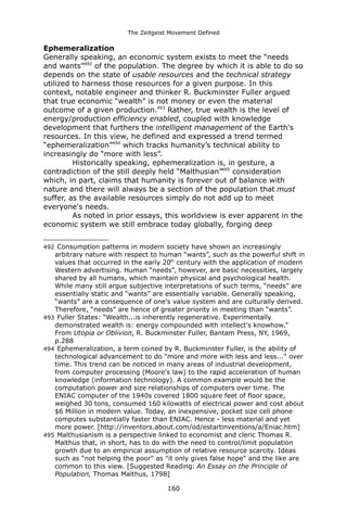 The Zeitgeist Movement Defined 
Ephemeralization 
Generally speaking, an economic system exists to meet the “needs and wants”492 of the population. The degree by which it is able to do so depends on the state of usable resources and the technical strategy utilized to harness those resources for a given purpose. In this context, notable engineer and thinker R. Buckminster Fuller argued that true economic “wealth” is not money or even the material outcome of a given production.493 Rather, true wealth is the level of energy/production efficiency enabled, coupled with knowledge development that furthers the intelligent management of the Earth's resources. In this view, he defined and expressed a trend termed “ephemeralization”494 which tracks humanity’s technical ability to increasingly do “more with less”. 
Historically speaking, ephemeralization is, in gesture, a contradiction of the still deeply held “Malthusian”495 consideration which, in part, claims that humanity is forever out of balance with nature and there will always be a section of the population that must suffer, as the available resources simply do not add up to meet everyone's needs. 
As noted in prior essays, this worldview is ever apparent in the economic system we still embrace today globally, forging deep 
492 Consumption patterns in modern society have shown an increasingly arbitrary nature with respect to human “wants”, such as the powerful shift in values that occurred in the early 20th century with the application of modern Western advertising. Human “needs”, however, are basic necessities, largely shared by all humans, which maintain physical and psychological health. While many still argue subjective interpretations of such terms, “needs” are essentially static and “wants” are essentially variable. Generally speaking, “wants” are a consequence of one's value system and are culturally derived. Therefore, “needs” are hence of greater priority in meeting than “wants”. 
493 Fuller States: “Wealth...is inherently regenerative. Experimentally demonstrated wealth is: energy compounded with intellect's knowhow.” From Utopia or Oblivion, R. Buckminster Fuller, Bantam Press, NY, 1969, p.288 
494 Ephemeralization, a term coined by R. Buckminster Fuller, is the ability of technological advancement to do "more and more with less and less..." over time. This trend can be noticed in many areas of industrial development, from computer processing (Moore's law) to the rapid acceleration of human knowledge (information technology). A common example would be the computation power and size relationships of computers over time. The ENIAC computer of the 1940s covered 1800 square feet of floor space, weighed 30 tons, consumed 160 kilowatts of electrical power and cost about $6 Million in modern value. Today, an inexpensive, pocket size cell phone computes substantially faster than ENIAC. Hence - less material and yet more power. [http://inventors.about.com/od/estartinventions/a/Eniac.htm] 
495 Malthusianism is a perspective linked to economist and cleric Thomas R. Malthus that, in short, has to do with the need to control/limit population growth due to an empirical assumption of relative resource scarcity. Ideas such as "not helping the poor" as "it only gives false hope" and the like are common to this view. [Suggested Reading: An Essay on the Principle of Population, Thomas Malthus, 1798] 
160 
 