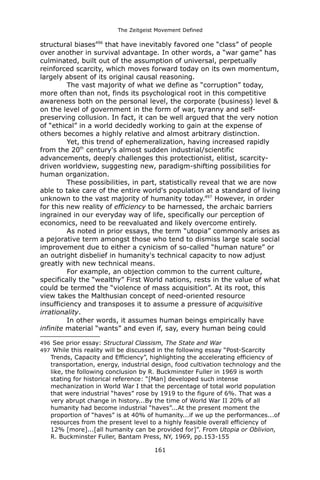 The Zeitgeist Movement Defined 
structural biases496 that have inevitably favored one “class” of people over another in survival advantage. In other words, a “war game” has culminated, built out of the assumption of universal, perpetually reinforced scarcity, which moves forward today on its own momentum, largely absent of its original causal reasoning. 
The vast majority of what we define as “corruption” today, more often than not, finds its psychological root in this competitive awareness both on the personal level, the corporate (business) level & on the level of government in the form of war, tyranny and self- preserving collusion. In fact, it can be well argued that the very notion of “ethical” in a world decidedly working to gain at the expense of others becomes a highly relative and almost arbitrary distinction. 
Yet, this trend of ephemeralization, having increased rapidly from the 20th century's almost sudden industrial/scientific advancements, deeply challenges this protectionist, elitist, scarcity- driven worldview, suggesting new, paradigm-shifting possibilities for human organization. 
These possibilities, in part, statistically reveal that we are now able to take care of the entire world's population at a standard of living unknown to the vast majority of humanity today.497 However, in order for this new reality of efficiency to be harnessed, the archaic barriers ingrained in our everyday way of life, specifically our perception of economics, need to be reevaluated and likely overcome entirely. 
As noted in prior essays, the term “utopia” commonly arises as a pejorative term amongst those who tend to dismiss large scale social improvement due to either a cynicism of so-called “human nature” or an outright disbelief in humanity's technical capacity to now adjust greatly with new technical means. 
For example, an objection common to the current culture, specifically the “wealthy” First World nations, rests in the value of what could be termed the “violence of mass acquisition”. At its root, this view takes the Malthusian concept of need-oriented resource insufficiency and transposes it to assume a pressure of acquisitive irrationality. 
In other words, it assumes human beings empirically have infinite material “wants” and even if, say, every human being could 
496 See prior essay: Structural Classism, The State and War 
497 While this reality will be discussed in the following essay “Post-Scarcity Trends, Capacity and Efficiency”, highlighting the accelerating efficiency of transportation, energy, industrial design, food cultivation technology and the like, the following conclusion by R. Buckminster Fuller in 1969 is worth stating for historical reference: “[Man] developed such intense mechanization in World War I that the percentage of total world population that were industrial “haves” rose by 1919 to the figure of 6%. That was a very abrupt change in history...By the time of World War II 20% of all humanity had become industrial “haves”...At the present moment the proportion of “haves” is at 40% of humanity...if we up the performances...of resources from the present level to a highly feasible overall efficiency of 12% [more]...[all humanity can be provided for]”. From Utopia or Oblivion, R. Buckminster Fuller, Bantam Press, NY, 1969, pp.153-155 
161 
 