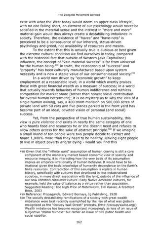 The Zeitgeist Movement Defined 
exist with what the West today would deem an upper class lifestyle, with no one falling short, an element of our psychology would never be satisfied in the material sense and the interest in “more and more” material gain would thus always create a destabilizing imbalance in society. Therefore, the existence of “haves” and “have-nots” is perceived to be a consequence of our inherent, status-driven psychology and greed, not availability of resources and means. 
To the extent that this is actually true is dubious at best given the extreme cultural condition we find ourselves in today, compared with the historical fact that outside of Western (aka Capitalistic) influence, the concept of “vain material success” is far from universal for the human being.498 In truth, the relationship of “success” and “property” has been culturally manufactured based upon system necessity and is now a staple value of our consumer-based society.499 
In a world now driven by “economic growth” to keep employment at a reasonable level; in a world which overtly praises those with great financial wealth as a measure of success; in a world that actually rewards behaviors of human indifference and ruthless competition for market share (rather than honest social contribution for overall human betterment); it is no mystery as to why the idea of a single human owning, say, a 400 room mansion on 500,000 acres of private land with 50 cars and five planes parked in the front yard has become part of an ideal, coveted vision of personal (and social) success. 
Yet, from the perspective of true human sustainability, this view is pure violence and exists in nearly the same category of one who hoards food and resources he or she doesn't need and refuses to allow others access for the sake of abstract principle.500 If we imagine a small island of ten people were two people decide to extract and hoard 1,000% more than they need to be healthy, leaving eight people to live in abject poverty and/or dying - would you find this 
498 Given that the “infinite want” assumption of human craving is still a core component of the monetary-market based economic view of scarcity and resource inequity, it is interesting how the very basis of its assumption implies an empirical irrationality of human behavior. It would have to be irrational given the basic knowledge of humanity dependence on the Earth's finite resources. Contradiction of this assumption is replete in human history, specifically with cultures that developed in less industrialized societies, in more direct association with the land, outside of the influence of our now common consumer culture. Early Native American cultures, for example, held the value of balance as a virtue rather than acquisition. Suggested Reading: The High Price of Materialism, Tim Kasser, A Bradford Book, 2003 
499 Reference: Propaganda, Edward Bernays, Ig Publishing, 1928 
500 The socially destabilizing ramifications of a society with great wealth imbalance were best recently exemplified by the rise of what was globally recognized as the “Occupy Wall Street” protests. (http://occupywallst.org/) Wealth imbalance has become recognized increasingly as less of an issue of subjective “moral fairness” but rather an issue of dire public health and social stability. 
162 
 