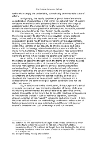 The Zeitgeist Movement Defined 
rather than simply the undeniable, scientifically demonstrable state of affairs. 
Intriguingly, the nearly paradoxical punch line of the whole consideration of natural law is that within this rational “box” of system limitation we define as the “governing laws of nature” our range of possibility within these boundaries via the scientific method also reveals an ever-increasing technical efficiency and incredible potential to create an abundance to meet human needs, globally. Furthermore, since humanity is the only species on Earth with the mental capacity to alter/affect its ecosystem in truly profound ways, this necessity for alignment becomes critical for species sustainability, public health and true problem solving advancement. Nothing could be more dangerous than a world culture that, given the exponential increase in our capacity to affect ecological and social balance with technology, misunderstands its power and effects. In many ways, humanity is faced with an educational race against time with respect to its current immaturity in handling the incredible, newfound powers it has realized via science and technology.502As an aside, it is important to remember that when it comes to the history of economic thought itself, the frame of reference has had more to do with assumptions of human behavior than intelligent resource management and general physical science/natural law understandings.503 While our most innate behavioral reflexes and genetic propensities are certainly relevant to the consequences of a socioeconomic system and are very much a part of the equation, assumptions of human behavior cannot rationally be held as a structural starting point of an economic system. Humans are a consequence of the same ecological system conditions and not the other way around. So, in conclusion to this introduction, if the purpose of a social system is to create an ever increasing standard of living, while also maintaining environmental and social balance to assure we do not reduce this quality in the future due to possible resulting consequences of irresponsible choices - such as resource depletion, pollution, disease, negative stress, “wealth” imbalance and other issues – it then becomes critical to base our methodology on the most relevant set of technical parameters we can, oriented around the current state of scientific awareness on both an ecological and human level. 
502 Later in his life, astronomer Carl Sagan made a video commentary which can be found in later releases of his PBS series "Cosmos", stating (paraphrased here):"It is almost as though there is a God and he has given humanity the choice to use the power of science to improve life… or destroy it. It is up to us." 
503 See prior essay History of Economy. 
164 
 