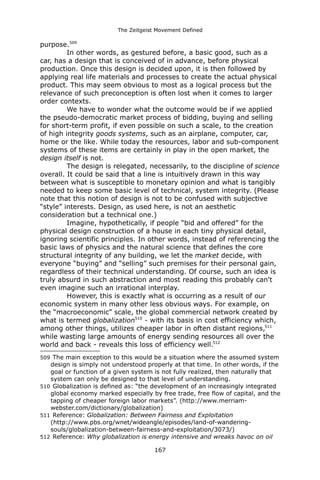 The Zeitgeist Movement Defined 
purpose.509 
In other words, as gestured before, a basic good, such as a car, has a design that is conceived of in advance, before physical production. Once this design is decided upon, it is then followed by applying real life materials and processes to create the actual physical product. This may seem obvious to most as a logical process but the relevance of such preconception is often lost when it comes to larger order contexts. 
We have to wonder what the outcome would be if we applied the pseudo-democratic market process of bidding, buying and selling for short-term profit, if even possible on such a scale, to the creation of high integrity goods systems, such as an airplane, computer, car, home or the like. While today the resources, labor and sub-component systems of these items are certainly in play in the open market, the design itself is not. 
The design is relegated, necessarily, to the discipline of science overall. It could be said that a line is intuitively drawn in this way between what is susceptible to monetary opinion and what is tangibly needed to keep some basic level of technical, system integrity. (Please note that this notion of design is not to be confused with subjective “style” interests. Design, as used here, is not an aesthetic consideration but a technical one.) 
Imagine, hypothetically, if people “bid and offered” for the physical design construction of a house in each tiny physical detail, ignoring scientific principles. In other words, instead of referencing the basic laws of physics and the natural science that defines the core structural integrity of any building, we let the market decide, with everyone “buying” and “selling” such premises for their personal gain, regardless of their technical understanding. Of course, such an idea is truly absurd in such abstraction and most reading this probably can't even imagine such an irrational interplay. 
However, this is exactly what is occurring as a result of our economic system in many other less obvious ways. For example, on the “macroeconomic” scale, the global commercial network created by what is termed globalization510 - with its basis in cost efficiency which, among other things, utilizes cheaper labor in often distant regions,511 while wasting large amounts of energy sending resources all over the world and back - reveals this loss of efficiency well.512 
509 The main exception to this would be a situation where the assumed system design is simply not understood properly at that time. In other words, if the goal or function of a given system is not fully realized, then naturally that system can only be designed to that level of understanding. 
510 Globalization is defined as: “the development of an increasingly integrated global economy marked especially by free trade, free flow of capital, and the tapping of cheaper foreign labor markets”. (http://www.merriam- webster.com/dictionary/globalization) 
511 Reference: Globalization: Between Fairness and Exploitation (http://www.pbs.org/wnet/wideangle/episodes/land-of-wandering- souls/globalization-between-fairness-and-exploitation/3073/) 
512 Reference: Why globalization is energy intensive and wreaks havoc on oil 167 
 