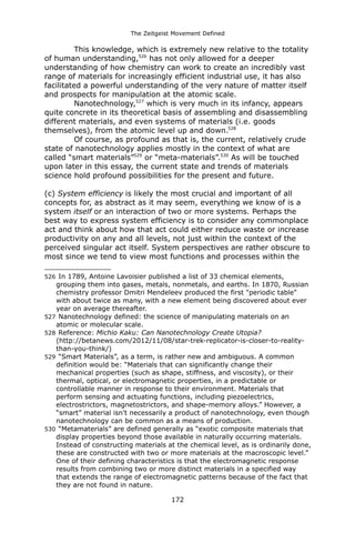 The Zeitgeist Movement Defined 
This knowledge, which is extremely new relative to the totality of human understanding,526 has not only allowed for a deeper understanding of how chemistry can work to create an incredibly vast range of materials for increasingly efficient industrial use, it has also facilitated a powerful understanding of the very nature of matter itself and prospects for manipulation at the atomic scale. 
Nanotechnology,527 which is very much in its infancy, appears quite concrete in its theoretical basis of assembling and disassembling different materials, and even systems of materials (i.e. goods themselves), from the atomic level up and down.528 
Of course, as profound as that is, the current, relatively crude state of nanotechnology applies mostly in the context of what are called “smart materials”529 or “meta-materials”.530 As will be touched upon later in this essay, the current state and trends of materials science hold profound possibilities for the present and future. 
(c) System efficiency is likely the most crucial and important of all concepts for, as abstract as it may seem, everything we know of is a system itself or an interaction of two or more systems. Perhaps the best way to express system efficiency is to consider any commonplace act and think about how that act could either reduce waste or increase productivity on any and all levels, not just within the context of the perceived singular act itself. System perspectives are rather obscure to most since we tend to view most functions and processes within the 
526 In 1789, Antoine Lavoisier published a list of 33 chemical elements, grouping them into gases, metals, nonmetals, and earths. In 1870, Russian chemistry professor Dmitri Mendeleev produced the first "periodic table" with about twice as many, with a new element being discovered about ever year on average thereafter. 
527 Nanotechnology defined: the science of manipulating materials on an atomic or molecular scale. 
528 Reference: Michio Kaku: Can Nanotechnology Create Utopia? (http://betanews.com/2012/11/08/star-trek-replicator-is-closer-to-reality- than-you-think/) 
529 “Smart Materials”, as a term, is rather new and ambiguous. A common definition would be: “Materials that can significantly change their mechanical properties (such as shape, stiffness, and viscosity), or their thermal, optical, or electromagnetic properties, in a predictable or controllable manner in response to their environment. Materials that perform sensing and actuating functions, including piezoelectrics, electrostrictors, magnetostrictors, and shape-memory alloys.” However, a “smart” material isn't necessarily a product of nanotechnology, even though nanotechnology can be common as a means of production. 
530 “Metamaterials” are defined generally as “exotic composite materials that display properties beyond those available in naturally occurring materials. Instead of constructing materials at the chemical level, as is ordinarily done, these are constructed with two or more materials at the macroscopic level.” One of their defining characteristics is that the electromagnetic response results from combining two or more distinct materials in a specified way that extends the range of electromagnetic patterns because of the fact that they are not found in nature. 
172 
 