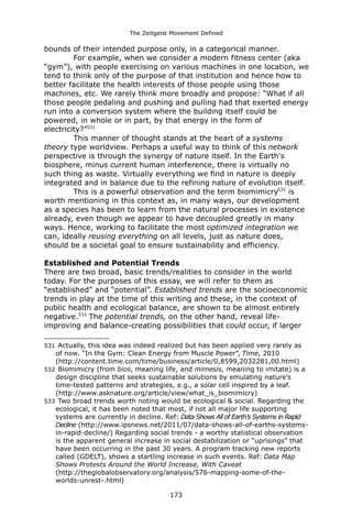 The Zeitgeist Movement Defined 
bounds of their intended purpose only, in a categorical manner. 
For example, when we consider a modern fitness center (aka “gym”), with people exercising on various machines in one location, we tend to think only of the purpose of that institution and hence how to better facilitate the health interests of those people using those machines, etc. We rarely think more broadly and propose: “What if all those people pedaling and pushing and pulling had that exerted energy run into a conversion system where the building itself could be powered, in whole or in part, by that energy in the form of electricity?”531 
This manner of thought stands at the heart of a systems theory type worldview. Perhaps a useful way to think of this network perspective is through the synergy of nature itself. In the Earth's biosphere, minus current human interference, there is virtually no such thing as waste. Virtually everything we find in nature is deeply integrated and in balance due to the refining nature of evolution itself. 
This is a powerful observation and the term biomimicry532 is worth mentioning in this context as, in many ways, our development as a species has been to learn from the natural processes in existence already, even though we appear to have decoupled greatly in many ways. Hence, working to facilitate the most optimized integration we can, ideally reusing everything on all levels, just as nature does, should be a societal goal to ensure sustainability and efficiency. 
Established and Potential Trends 
There are two broad, basic trends/realities to consider in the world today. For the purposes of this essay, we will refer to them as “established” and “potential”. Established trends are the socioeconomic trends in play at the time of this writing and these, in the context of public health and ecological balance, are shown to be almost entirely negative.533 The potential trends, on the other hand, reveal life- improving and balance-creating possibilities that could occur, if larger 
531 Actually, this idea was indeed realized but has been applied very rarely as of now. “In the Gym: Clean Energy from Muscle Power”, Time, 2010 (http://content.time.com/time/business/article/0,8599,2032281,00.html) 
532 Biomimicry (from bios, meaning life, and mimesis, meaning to imitate) is a design discipline that seeks sustainable solutions by emulating nature’s time-tested patterns and strategies, e.g., a solar cell inspired by a leaf. (http://www.asknature.org/article/view/what_is_biomimicry) 
533 Two broad trends worth noting would be ecological & social. Regarding the ecological, it has been noted that most, if not all major life supporting systems are currently in decline. Ref: Data Shows All of Earth’s Systems in Rapid Decline (http://www.ipsnews.net/2011/07/data-shows-all-of-earths-systems- in-rapid-decline/) Regarding social trends - a worthy statistical observation is the apparent general increase in social destabilization or “uprisings” that have been occurring in the past 30 years. A program tracking new reports called (GDELT), shows a startling increase in such events. Ref: Data Map Shows Protests Around the World Increase, With Caveat (http://theglobalobservatory.org/analysis/576-mapping-some-of-the- worlds-unrest-.html) 
173 
 