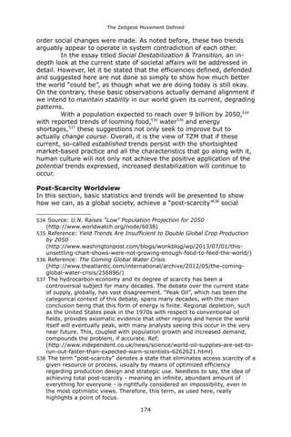 The Zeitgeist Movement Defined 
order social changes were made. As noted before, these two trends arguably appear to operate in system contradiction of each other. 
In the essay titled Social Destabilization & Transition, an in- depth look at the current state of societal affairs will be addressed in detail. However, let it be stated that the efficiencies defined, defended and suggested here are not done so simply to show how much better the world “could be”, as though what we are doing today is still okay. On the contrary, these basic observations actually demand alignment if we intend to maintain stability in our world given its current, degrading patterns. 
With a population expected to reach over 9 billion by 2050,534 with reported trends of looming food,535 water536 and energy shortages,537 these suggestions not only seek to improve but to actually change course. Overall, it is the view of TZM that if these current, so-called established trends persist with the shortsighted market-based practice and all the characteristics that go along with it, human culture will not only not achieve the positive application of the potential trends expressed, increased destabilization will continue to occur. 
Post-Scarcity Worldview 
In this section, basic statistics and trends will be presented to show how we can, as a global society, achieve a “post-scarcity”538 social 
534 Source: U.N. Raises “Low” Population Projection for 2050 (http://www.worldwatch.org/node/6038) 
535 Reference: Yield Trends Are Insufficient to Double Global Crop Production by 2050 (http://www.washingtonpost.com/blogs/wonkblog/wp/2013/07/01/this- unsettling-chart-shows-were-not-growing-enough-food-to-feed-the-world/) 
536 Reference: The Coming Global Water Crisis (http://www.theatlantic.com/international/archive/2012/05/the-coming- global-water-crisis/256896/) 
537 The hydrocarbon economy and its degree of scarcity has been a controversial subject for many decades. The debate over the current state of supply, globally, has vast disagreement. “Peak Oil”, which has been the categorical context of this debate, spans many decades, with the main conclusion being that this form of energy is finite. Regional depletion, such as the United States peak in the 1970s with respect to conventional oil fields, provides axiomatic evidence that other regions and hence the world itself will eventually peak, with many analysts seeing this occur in the very near future. This, coupled with population growth and increased demand, compounds the problem, if accurate. Ref: (http://www.independent.co.uk/news/science/world-oil-supplies-are-set-to- run-out-faster-than-expected-warn-scientists-6262621.html) 
538 The term “post-scarcity” denotes a state that eliminates access scarcity of a given resource or process, usually by means of optimized efficiency regarding production design and strategic use. Needless to say, the idea of achieving total post-scarcity - meaning an infinite, abundant amount of everything for everyone - is rightfully considered an impossibility, even in the most optimistic views. Therefore, this term, as used here, really highlights a point of focus. 
174 
 