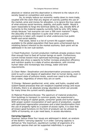 The Zeitgeist Movement Defined 
absolute or relative and this deprivation is inherent to the nature of a society based on competition and scarcity. 
So, to simply reduce our economic reality down to mere trade, coupled with the claim that any degree of scarcity justifies the use of the market, price and money for allocation, is to ignore the true nature of what ensures social harmony, stability, and public health. Would it seem reasonable to forgo the technical ability to, say, elevate 80% of humanity to the material capacity currently held by only 10% today, simply because “not everyone can own a 500 room mansion”? Again, the absurdity of this objection is quite clear when a system perspective is taken with respect to what underscores true public health and social stability. 
That aside, below is a list of current life support realities available to the global population that have gone unharnessed due to inhibiting factors inherent to the market economy. Each point will be addressed in its own sub-section. 
1) Food Production: Current production methods already produce more than enough food to feed all human beings on earth. Furthermore, current trends toward more optimized technology and agricultural methods also show a capacity to further increase production efficiency and nutrition quality to a state of active abundance, with minimal human labor and increasingly less energy, water and land requirements. 2) Clean Water: Desalination and decontamination processes currently exist to such a vast degree of application that no human being, even in the present state of pollution levels, would ever need to be without clean water, regardless of where they are on earth. 
3) Energy: Between geothermal, wind, solar, and hydro, coupled with system-based processes that can recapture expelled energy and reuse it directly, there is an absolute energy abundance which can provide for many times the current world's population. 
4) Material Production/Access: The spectrum of material production, from buildings to transport to common goods, has experienced a powerful merging of capital goods, consumer goods and human labor. With proper system incorporation of each genre of production, coupled with optimized regeneration processes and a total transformation from the use of property rights to a system of access rights, it is clear that all known good functions (in the form of product) can be utilized by 100% of humanity, on a per need basis, in access abundance. 
Carrying Capacity 
However, before these four issues are addressed in detail, an analysis of the Earth's “carrying capacity” is in order. Carrying capacity is defined as “the maximum, equilibrium number of organisms of a particular species that can be supported indefinitely in a given 176 
 
