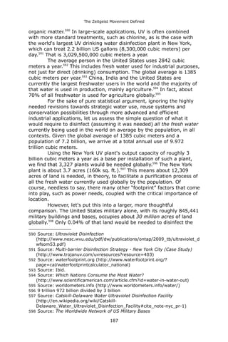The Zeitgeist Movement Defined 
organic matter.590 In large-scale applications, UV is often combined with more standard treatments, such as chlorine, as is the case with the world's largest UV drinking water disinfection plant in New York, which can treat 2.2 billion US gallons (8,300,000 cubic meters) per day.591 That is 3,029,500,000 cubic meters a year. The average person in the United States uses 2842 cubic meters a year.592 This includes fresh water used for industrial purposes, not just for direct (drinking) consumption. The global average is 1385 cubic meters per year.593 China, India and the United States are currently the largest freshwater users in the world and the majority of that water is used in production, mainly agriculture.594 In fact, about 70% of all freshwater is used for agriculture globally.595 For the sake of pure statistical argument, ignoring the highly needed revisions towards strategic water use, reuse systems and conservation possibilities through more advanced and efficient industrial applications, let us assess the simple question of what it would require to disinfect (assuming it was needed) all the fresh water currently being used in the world on average by the population, in all contexts. Given the global average of 1385 cubic meters and a population of 7.2 billion, we arrive at a total annual use of 9.972 trillion cubic meters. Using the New York UV plant's output capacity of roughly 3 billion cubic meters a year as a base per installation of such a plant, we find that 3,327 plants would be needed globally.596 The New York plant is about 3.7 acres (160k sq. ft.).597 This means about 12,309 acres of land is needed, in theory, to facilitate a purification process of all the fresh water currently used globally by the population. Of course, needless to say, there many other “footprint” factors that come into play, such as power needs, coupled with the critical importance of location. However, let's put this into a larger, more thoughtful comparison. The United States military alone, with its roughly 845,441 military buildings and bases, occupies about 30 million acres of land globally.598 Only 0.04% of that land would be needed to disinfect the 
590 Source: Ultraviolet Disinfection (http://www.nesc.wvu.edu/pdf/dw/publications/ontap/2009_tb/ultraviolet_dwfsom53.pdf) 
591 Source: Multi-barrier Disinfection Strategy - New York City (Case Study) (http://www.trojanuv.com/uvresources?resource=403) 
592 Source: waterfootprint.org (http://www.waterfootprint.org/? page=cal/waterfootprintcalculator_national) 
593 Source: Ibid. 
594 Source: Which Nations Consume the Most Water? (http://www.scientificamerican.com/article.cfm?id=water-in-water-out) 
595 Source: worldometers.info (http://www.worldometers.info/water/) 
596 9 trillion 972 billion divided by 3 billion 
597 Source: Catskill-Delaware Water Ultraviolet Disinfection Facility (http://en.wikipedia.org/wiki/Catskill- Delaware_Water_Ultraviolet_Disinfection_Facility#cite_note-nyc_pr-1) 
598 Source: The Worldwide Network of US Military Bases 187 
 