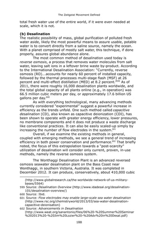 The Zeitgeist Movement Defined 
total fresh water use of the entire world, if it were even needed at scale, which it is not. (b) DesalinationThe realistic possibility of mass, global purification of polluted fresh water aside, likely the most powerful means to assure usable, potable water is to convert directly from a saline source, namely the ocean. With a planet comprised of mostly salt water, this technique, if done properly, assures global abundance alone. The most common method of desalination used today is reverse osmosis, a process that removes water molecules from salt water, leaving salt ions in a leftover brine waste by-product. According to the International Desalination Association: “Currently, reverse osmosis (RO)...accounts for nearly 60 percent of installed capacity, followed by the thermal processes multi-stage flash (MSF) at 26 percent and multi-effect distillation (MED) at 8.2 percent.”599 As of 2011, there were roughly 16,000 desalination plants worldwide, and the total global capacity of all plants online (e.g., in operation) was 66.5 million cubic meters per day, or approximately 17.6 billion US gallons per day.600 As with everything technological, many advancing methods currently considered “experimental” suggest a powerful increase in efficiency as the trends unfold. One such method called capacitive desalination (CD), also known as capacitive deionization (CDI), has been shown to operate with greater energy efficiency, lower pressures, no membrane components and it does not produce a waste discharge like conventional practices. It can also be easily scaled-up simply by increasing the number of flow electrodes in the system.601Overall, if we examine the existing methods in general, coupled with emerging methods, we see a general trend of increasing efficiency in both power conservation and performance.602 That briefly noted, the focus of this extrapolation towards a “post-scarcity” utilization of desalination will consider only current, proven, in-use methods, namely the reverse osmosis system. 
The Wonthaggi Desalination Plant is an advanced reversed osmosis seawater desalination plant on the Bass Coast near Wonthaggi, in southern Victoria, Australia. It was completed in December 2012. It can produce, conservatively, about 410,000 cubic 
(http://www.globalresearch.ca/the-worldwide-network-of-us-military- bases/5564) 
599 Source: Desalination Overview (http://www.idadesal.org/desalination- 101/desalination-overview/) 
600 Source: Ibid. 
601 Source: Flow electrodes may enable large-scale sea water desalination (http://www.rsc.org/chemistryworld/2013/03/sea-water-desalination- capacitive-deionisation) 
602 Source: Advancements in Desalination (http://www.weat.org/sanantonio/files/06%20-%20Summer%20Seminar%202013%20-%20Jim%20Lozier%20-%20Adv%20in%20Desal.pdf) 
188 
 