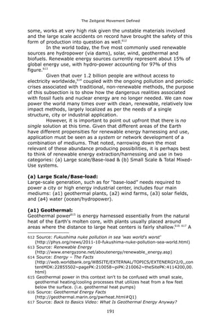 The Zeitgeist Movement Defined 
some, works at very high risk given the unstable materials involved and the large scale accidents on record have brought the safety of this form of production into question as well.612 
In the world today, the five most commonly used renewable sources are hydropower (via dams), solar, wind, geothermal and biofuels. Renewable energy sources currently represent about 15% of global energy use, with hydro-power accounting for 97% of this figure.613 
Given that over 1.2 billion people are without access to electricity worldwide,614 coupled with the ongoing pollution and periodic crises associated with traditional, non-renewable methods, the purpose of this subsection is to show how the dangerous realities associated with fossil fuels and nuclear energy are no longer needed. We can now power the world many times over with clean, renewable, relatively low impact methods, largely localized as per the needs of a single structure, city or industrial application. 
However, it is important to point out upfront that there is no single solution at this time. Given that different areas of the Earth have different propensities for renewable energy harnessing and use, application must be seen as a system or network development of a combination of mediums. That noted, narrowing down the most relevant of these abundance producing possibilities, it is perhaps best to think of renewable energy extraction/harnessing and use in two categories: (a) Large scale/Base-load & (b) Small Scale & Total Mixed- Use systems. 
(a) Large Scale/Base-load: 
Large-scale generation, such as for “base-load” needs required to power a city or high energy industrial center, includes four main mediums: (a1) geothermal plants, (a2) wind farms, (a3) solar fields, and (a4) water (ocean/hydropower). 
(a1) Geothermal: 
Geothermal power615 is energy harnessed essentially from the natural heat of the Earth's molten core, with plants usually placed around areas where the distance to large heat centers is fairly shallow.616 617 A 
612 Source: Fukushima nuke pollution in sea 'was world's worst' (http://phys.org/news/2011-10-fukushima-nuke-pollution-sea-world.html) 
613 Source: Renewable Energy (http://www.energyzone.net/aboutenergy/renewable_energy.asp) 
614 Source: Energy – The Facts (http://web.worldbank.org/WBSITE/EXTERNAL/TOPICS/EXTENERGY2/0,,contentMDK:22855502~pagePK:210058~piPK:210062~theSitePK:4114200,00. html) 
615 Geothermal power in this context isn't to be confused with small scale, geothermal heating/cooling processes that utilizes heat from a few feet below the surface. (i.e. geothermal heat pumps) 
616 Source: Geothermal Energy Facts (http://geothermal.marin.org/pwrheat.html#Q1) 
617 Source: Back to Basics Video: What Is Geothermal Energy Anyway? 191 
 