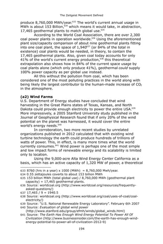 The Zeitgeist Movement Defined 
produce 8,760,000 MWh/year.633 The world's current annual usage in MWh is about 153 Billion,634 which means it would take, in abstraction, 17,465 geothermal plants to match global use.635 
According to the World Coal Association, there are over 2,300 coal power plants in operation worldwide.636 Using the aforementioned plant size/capacity comparison of about nine geothermal plants fitting into one coal plant, the space of 1,940637 (or 84% of the total in existence) coal plants would be needed, in theory, to contain the 17,465 geothermal plants. Also, given coal today accounts for only 41% of the world's current energy production,638 this theoretical extrapolation also shows how in 84% of the current space usage by coal plants alone (which only produce 41%), geothermal could supply 100% power capacity as per global use instead. 
All this without the pollution from coal, which has been considered one of the most polluting practices in the world along with being likely the largest contributor to the human-made increase of CO2 in the atmosphere. 
(a2) Wind FarmsU.S. Department of Energy studies have concluded that wind harvesting in the Great Plains states of Texas, Kansas, and North Dakota could provide enough electricity to power the entire USA.639 More impressively, a 2005 Stanford University study published in the Journal of Geophysical Research found that if only 20% of the wind potential on the planet was harnessed, it would cover the entire world’s energy needs.640 
In corroboration, two more recent studies by unrelated organizations published in 2012 calculated that with existing wind turbine technology the earth could produce hundreds of trillions of watts of power. This, in effect, is many more times what the world currently consumes.641 Wind power is perhaps one of the most simple and low impact forms of renewable energy and its scalability is limited only to location. Using the 9,000-acre Alta Wind Energy Center California as a basis, which has an active capacity of 1,320 MW of power, a theoretical 
633 8760 (hrs in a year) x 1000 (MWh) = 8,760,000 Mwh/year. 
634 0.55 zettajoules coverts to about 153 billion MWh 
635 153 billion MWh (total global use) / 8,760,000 MWh (geothermal plant capacity) = 17,465 geothermal plants. 
636 Source: worldcoal.org (http://www.worldcoal.org/resources/frequently- asked-questions/) 
637 17,465 / 9 = 1940.5 
638 Source: worldcoal.org (http://www.worldcoal.org/coal/uses-of-coal/coal- electricity/) 
639 Source: "U.S. National Renewable Energy Laboratory”. February 6th 2007 
640 Source: Evaluation of global wind power (http://www.stanford.edu/group/efmh/winds/global_winds.html) 
641 Source: The Earth Has Enough Wind Energy Potential To Power All Of Civilization (http://www.businessinsider.com/the-earth-has-enough-wind- energy-potential-to-power-all-of-civilization-2012-9) 
194 
 