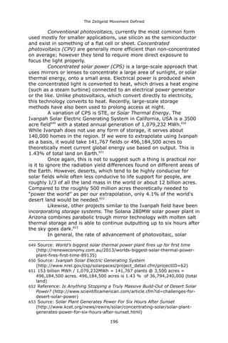 The Zeitgeist Movement Defined 
Conventional photovoltaics, currently the most common form used mostly for smaller applications, use silicon as the semiconductor and exist in something of a flat cell or sheet. Concentrated photovoltaics (CPV) are generally more efficient than non-concentrated on average; however they tend to require more direct exposure to focus the light properly. 
Concentrated solar power (CPS) is a large-scale approach that uses mirrors or lenses to concentrate a large area of sunlight, or solar thermal energy, onto a small area. Electrical power is produced when the concentrated light is converted to heat, which drives a heat engine (such as a steam turbine) connected to an electrical power generator or the like. Unlike photovoltaics, which convert directly to electricity, this technology converts to heat. Recently, large-scale storage methods have also been used to prolong access at night. 
A variation of CPS is STE, or Solar Thermal Energy. The Ivanpah Solar Electric Generating System in California, USA is a 3500 acre field649 with a stated annual generation of 1,079,232 MWh.650 While Ivanpah does not use any form of storage, it serves about 140,000 homes in the region. If we were to extrapolate using Ivanpah as a basis, it would take 141,767 fields or 496,184,500 acres to theoretically meet current global energy use based on output. This is 1.43% of total land on Earth.651 
Once again, this is not to suggest such a thing is practical nor is it to ignore the radiation yield differences found on different areas of the Earth. However, deserts, which tend to be highly conducive for solar fields while often less conducive to life support for people, are roughly 1/3 of all the land mass in the world or about 12 billion acres. Compared to the roughly 500 million acres theoretically needed to “power the world” as per our extrapolation, only 4.1% of the world's desert land would be needed.652 
Likewise, other projects similar to the Ivanpah field have been incorporating storage systems. The Solana 280MW solar power plant in Arizona combines parabolic trough mirror technology with molten salt thermal storage and is able to continue outputting up to six hours after the sky goes dark.653 
In general, the rate of advancement of photovoltaic, solar 
649 Source: World’s biggest solar thermal power plant fires up for first time (http://reneweconomy.com.au/2013/worlds-biggest-solar-thermal-power- plant-fires-first-time-89135) 
650 Source: Ivanpah Solar Electric Generating System (http://www.nrel.gov/csp/solarpaces/project_detail.cfm/projectID=62) 
651 153 billion MWh / 1,079,232MWh = 141,767 plants @ 3,500 acres = 496,184,500 acres. 496,184,500 acres is 1.43 % of 36,794,240,000 (total land) 
652 Reference: Is Anything Stopping a Truly Massive Build-Out of Desert Solar Power? (http://www.scientificamerican.com/article.cfm?id=challenges-for- desert-solar-power) 
653 Source: Solar Plant Generates Power For Six Hours After Sunset (http://www.kcet.org/news/rewire/solar/concentrating-solar/solar-plant- generates-power-for-six-hours-after-sunset.html) 
196 
 