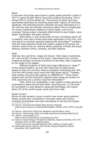 The Zeitgeist Movement Defined 
Wave: 
It has been found that wave power's usable global potential is about 3 TW658 or about 26,280 TWh/yr assuming constant harnessing. This is almost 20% of current global use. This amount of power has been ascertained essentially by analyzing deep-water regions off continent coastlines. The theoretical power estimate has been estimated at 3.7 TW, with the final net estimate reduced by about 20% to compensate for various inefficiencies related to a given region, such as ice coverage. Energy output is basically determined by wave height, wave speed, wavelength, and water density. 
Wave farms, or the construction of wave harnessing plants off a coastline, have seen limited large-scale application at this time, with only about six countries sparsely applying the technology.659 Locations with the most potential include the western seaboard of Europe, the northern coast of the UK, and the Pacific coastlines of North and South America, Southern Africa, Australia, and New Zealand. 
Tidal: 
Tidal has two sub-forms: range and stream. Tidal range is essentially the “rise and fall” of areas of the ocean. Tidal streams are currents created by periodic horizontal movement of the tides, often magnified by the shape of the seabed. 
Different locations of Earth have large differences in range.660 In the United Kingdom, an area with high levels of tidal activity, dozens of sites are currently noted as available, forecasting that 34% of all the UK’s energy could come from tidal power alone.661 Globally, older studies have put tidal capacity at 1800TWh/yr.662 More recent studies have put the theoretical capacity (both range and stream) at 3TW, assuming only a portion would be extractable.663 
Tidal, while very predictable, is also subject to daily periods of intermittency based around tidal shifts. Assuming only 1.5 TW could be harnessed in a year based on advanced technology, this means about 7% of the world's power could come from tidal. 
Ocean Current: 
Similar to tidal streams, ocean currents have shown great potential. These currents flow consistently in the open ocean and various emerging technologies have been developing to harness this largely 
658 Source: Assessing the Global Wave Energy Potential (http://www.oceanor.no/related/59149/paper_OMAW_2010_20473_final.pdf) 
659 Source: Wave farm (http://en.wikipedia.org/wiki/Wave_farm) 
660 Source: Tidal Energy (http://ei.lehigh.edu/learners/energy/tidal2.html) 
661 Source: lunarenergy.co.uk (http://www.lunarenergy.co.uk/factsFigures.htm) 
662 Source: Ocean Energy: Prospects & Potential, Isaacs & Schmitt, with 15% utilization factor & 50% capacity factor. [ http://www.crpm.org/pub/agenda/1384_nathalie_rousseau.pdf ] 
663 Renewable Energy Sources and Climate Change Mitigation, Ottmar Edenhofer, 2012, pp505-506 
198 
 