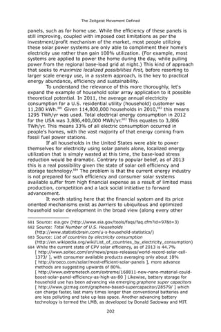 The Zeitgeist Movement Defined 
panels, such as for home use. While the efficiency of these panels is still improving, coupled with imposed cost limitations as per the investment/profit mechanism of the market, most people utilizing these solar power systems are only able to compliment their home's electricity use rather than gain 100% utilization. (For example, most systems are applied to power the home during the day, while pulling power from the regional base-load grid at night.) This kind of approach that seeks to maximize localized possibilities first, before resorting to larger scale energy use, in a system approach, is the key to practical energy abundance, efficiency and sustainability. 
To understand the relevance of this more thoroughly, let's expand the example of household solar array application to it possible theoretical potential. In 2011, the average annual electricity consumption for a U.S. residential utility (household) customer was 11,280 kWh.681 Given 114,800,000 households in 2010,682 this means 1295 TWh/yr was used. Total electrical energy consumption in 2012 for the USA was 3,886,400,000 MWh/yr.683 This equates to 3,886 TWh/yr. This means 33% of all electric consumption occurred in people's homes, with the vast majority of that energy coming from fossil fuel power stations. 
If all households in the United States were able to power themselves for electricity using solar panels alone, localized energy utilization that is simply wasted at this time, the base-load stress reduction would be dramatic. Contrary to popular belief, as of 2013 this is a real possibility given the state of solar cell efficiency and storage technology.684 The problem is that the current energy industry is not prepared for such efficiency and consumer solar systems available suffer from high financial expense as a result of limited mass production, competition and a lack social initiative to forward advancement. 
It worth stating here that the financial system and its price oriented mechanisms exist as barriers to ubiquitous and optimized household solar development in the broad view (along every other 
681 Source: eia.gov (http://www.eia.gov/tools/faqs/faq.cfm?id=97&t=3) 
682 Source: Total Number of U.S. Households (http://www.statisticbrain.com/u-s-household-statistics/) 
683 Source: List of countries by electricity consumption (http://en.wikipedia.org/wiki/List_of_countries_by_electricity_consumption) 
684 While the current state of CPV solar efficiency, as of 2013 is 44.7% [ http://www.soitec.com/en/news/press-releases/world-record-solar-cell- 1373/ ], with consumer available products averaging only about 18% [ http://sroeco.com/solar/most-efficient-solar-panels ], more advance methods are suggesting upwards of 80%. [ http://www.extremetech.com/extreme/168811-new-nano-material-could- boost-solar-panel-efficiency-as-high-as-80 ] Likewise, battery storage for household use has been advancing via emerging graphene super capacitors [ http://www.gizmag.com/graphene-based-supercapacitor/28579/ ] which can charge faster, last many times longer than conventional batteries and are less polluting and take up less space. Another advancing battery technology is termed the LMB, as developed by Donald Sadoway and MIT. 
202 
 