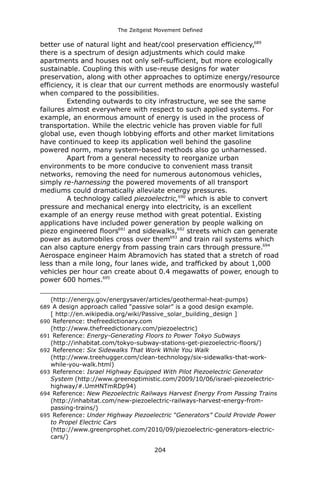 The Zeitgeist Movement Defined 
better use of natural light and heat/cool preservation efficiency,689 there is a spectrum of design adjustments which could make apartments and houses not only self-sufficient, but more ecologically sustainable. Coupling this with use-reuse designs for water preservation, along with other approaches to optimize energy/resource efficiency, it is clear that our current methods are enormously wasteful when compared to the possibilities. 
Extending outwards to city infrastructure, we see the same failures almost everywhere with respect to such applied systems. For example, an enormous amount of energy is used in the process of transportation. While the electric vehicle has proven viable for full global use, even though lobbying efforts and other market limitations have continued to keep its application well behind the gasoline powered norm, many system-based methods also go unharnessed. Apart from a general necessity to reorganize urban environments to be more conducive to convenient mass transit networks, removing the need for numerous autonomous vehicles, simply re-harnessing the powered movements of all transport mediums could dramatically alleviate energy pressures. 
A technology called piezoelectric,690 which is able to convert pressure and mechanical energy into electricity, is an excellent example of an energy reuse method with great potential. Existing applications have included power generation by people walking on piezo engineered floors691 and sidewalks,692 streets which can generate power as automobiles cross over them693 and train rail systems which can also capture energy from passing train cars through pressure.694 Aerospace engineer Haim Abramovich has stated that a stretch of road less than a mile long, four lanes wide, and trafficked by about 1,000 vehicles per hour can create about 0.4 megawatts of power, enough to power 600 homes.695 
(http://energy.gov/energysaver/articles/geothermal-heat-pumps) 
689 A design approach called “passive solar” is a good design example. [ http://en.wikipedia.org/wiki/Passive_solar_building_design ] 
690 Reference: thefreedictionary.com (http://www.thefreedictionary.com/piezoelectric) 
691 Reference: Energy-Generating Floors to Power Tokyo Subways (http://inhabitat.com/tokyo-subway-stations-get-piezoelectric-floors/) 
692 Reference: Six Sidewalks That Work While You Walk (http://www.treehugger.com/clean-technology/six-sidewalks-that-work- while-you-walk.html) 
693 Reference: Israel Highway Equipped With Pilot Piezoelectric Generator System (http://www.greenoptimistic.com/2009/10/06/israel-piezoelectric- highway/#.UmHNTmRDp94) 
694 Reference: New Piezoelectric Railways Harvest Energy From Passing Trains (http://inhabitat.com/new-piezoelectric-railways-harvest-energy-from- passing-trains/) 
695 Reference: Under Highway Piezoelectric “Generators” Could Provide Power to Propel Electric Cars (http://www.greenprophet.com/2010/09/piezoelectric-generators-electric- cars/) 
204 
 