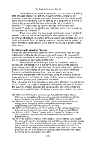 The Zeitgeist Movement Defined 
Other theoretical applications extend to pretty much anything that engages pressure or action, including minor vibrations. For example, there are projects working to harness the seemingly small- scale energy production; such as texting on a cellphone in a effort to charge the phone while the phone is simply being touched or moved;696 697 applications to harvest energy from airflow from airplanes;698 and even an electric car that uses piezo tech, in part, to charge itself as it travels.699 
If we think about the enormous mechanical energy wasted by vehicle transport modes and high traffic walking centers such as downtown streets, the potential of that possible regenerated energy is quite substantial. It is this type of systems thinking that is needed in order maintain sustainability, while actively pursuing a global energy abundance. 
(4) Material Production/Access 
Unlike the prior three sub-sections, which have taken only existing, established methods into consideration with respect to humanity's potential to achieve an abundance700 of each given focus, this section will necessarily be approached differently. 
The problem with creating a basis for an overall material abundance extrapolation in a similar manner, taking into account general raw materials, is that the level of industrial revision needed to embrace the high degree of efficiency sought, is radically different from current traditional practices. In other words, we cannot definitively extrapolate in the same way, using an existing, singular process or genre technology in order to draw such a conclusion about the level of productivity possible on the whole. 
This is because the true abundance-generating efficiency mechanism is to be found in the large- scale system orientation, taking into account the synergy present between the sustainability laws inherent to the natural world and the level of efficiency incorporated within the entire 
696 Reference: Piezoelectric kinetic energy harvester for mobile phones (http://www.energyharvestingjournal.com/articles/piezoelectric-kinetic- energy-harvester-for-mobile-phones-00002142.asp?sessionid=1) 
697 Reference: Cisco's Laura Ipsen: Smart grid success requires infotech, energy tech savvy (http://www.smartplanet.com/blog/science- scope/charge-your-phone-by-typing-on-it/8797) 
698 Reference: Harvesting energy from vehicle air flow using piezoelectrics (http://www.gizmag.com/harnessing-vehicle-air-flow-energy/13414/) 
699 Reference: P-Eco Electric Concept Vehicle Powered by Piezoelectricity (http://psipunk.com/p-eco-electric-concept-vehicle-powered-by- piezoelectricity/) 
700 As will be explained more so in this section, the abundance state sought has to do with use-time and access, not outright property. An access society is very different from a propertied one in many profound ways, especially when it comes to sustainability, values and human behavior itself. Food, energy and water already assume an access state since such “items” are perishable or part of an continuum that separates it from physical “good” ownership as we traditionally think of it. 
205 
 