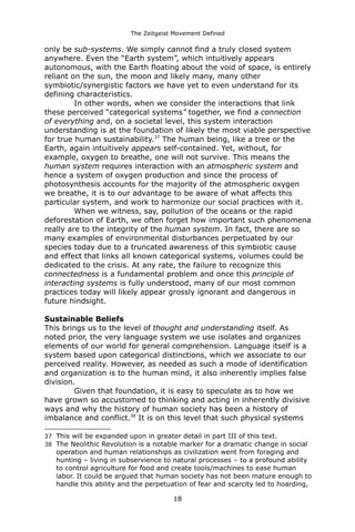 The Zeitgeist Movement Defined 
only be sub-systems. We simply cannot find a truly closed system anywhere. Even the “Earth system”, which intuitively appears autonomous, with the Earth floating about the void of space, is entirely reliant on the sun, the moon and likely many, many other symbiotic/synergistic factors we have yet to even understand for its defining characteristics. In other words, when we consider the interactions that link these perceived “categorical systems” together, we find a connection of everything and, on a societal level, this system interaction understanding is at the foundation of likely the most viable perspective for true human sustainability.37 The human being, like a tree or the Earth, again intuitively appears self-contained. Yet, without, for example, oxygen to breathe, one will not survive. This means the human system requires interaction with an atmospheric system and hence a system of oxygen production and since the process of photosynthesis accounts for the majority of the atmospheric oxygen we breathe, it is to our advantage to be aware of what affects this particular system, and work to harmonize our social practices with it. When we witness, say, pollution of the oceans or the rapid deforestation of Earth, we often forget how important such phenomena really are to the integrity of the human system. In fact, there are so many examples of environmental disturbances perpetuated by our species today due to a truncated awareness of this symbiotic cause and effect that links all known categorical systems, volumes could be dedicated to the crisis. At any rate, the failure to recognize this connectedness is a fundamental problem and once this principle of interacting systems is fully understood, many of our most common practices today will likely appear grossly ignorant and dangerous in future hindsight. Sustainable BeliefsThis brings us to the level of thought and understanding itself. As noted prior, the very language system we use isolates and organizes elements of our world for general comprehension. Language itself is a system based upon categorical distinctions, which we associate to our perceived reality. However, as needed as such a mode of identification and organization is to the human mind, it also inherently implies false division. Given that foundation, it is easy to speculate as to how we have grown so accustomed to thinking and acting in inherently divisive ways and why the history of human society has been a history of imbalance and conflict.38 It is on this level that such physical systems 
37This will be expanded upon in greater detail in part III of this text. 
38The Neolithic Revolution is a notable marker for a dramatic change in social operation and human relationships as civilization went from foraging and hunting – living in subservience to natural processes – to a profound ability to control agriculture for food and create tools/machines to ease human labor. It could be argued that human society has not been mature enough to handle this ability and the perpetuation of fear and scarcity led to hoarding, 18 
 