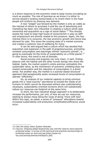 The Zeitgeist Movement Defined 
is a direct response to the economic need to keep money circulating as much as possible. The role of business as we know it is either to service people's existing wants/needs or to invent them in the hope people will conform by showing new demand. A new “widget” put forward by the market is only as viable as the interest of others to purchase it and the use of advertising and marketing has been very influential in creating a culture which sees ownership and acquisition as a sign of social status.712 This directly assists the need to keep high levels of consumerism in play as GDP and employment are directly related to this pressure. Again, the less interest there is to consume, the less economic growth and hence less demand for jobs. This slows the existing state of a market economy and creates a systemic loss of wellbeing for many. 
It can be well-argued that a culture which has decided that acquisition and expansion is the path of progress/success, promoting constant consumption and seemingly infinite “economic growth”, is going to eventually hit the limits of sustainability on a finite planet.713 In clear terms, this trend is one of disorder. 
Social success and progress can only mean, in part, finding balance with the habitat and the other human beings who share the habitat. Sadly, the market system's entire premise contradicts this sustainable value, as the mechanism of economic unfolding does not reward conservation and the reduction of consumption in a direct sense. Put another way, the market is a scarcity-based structural approach that paradoxically seeks increased levels of consumption to operate “efficiently”. 
So, an analysis of our material capacity to bring common goods into a “post-scarcity” abundance to exceed the needs of all humans on Earth cannot be discussed without also understanding necessary, sustainability oriented revisions which will substantially reduce our resource-use footprint at the same time. 
In short, the new industrial design approach is to deliberately increase the performance, per unit, of how we use our resources, seeking to always move along the route of doing “more with less”. Within this logic, as noted, a series of “pressure” alleviations toward increased sustainability and production simplification/efficiency would occur. 
712 See the essay Value System Disorder. 
713 Source: Ongoing global biodiversity loss and the need to move beyond protected areas: a review of the technical and practical shortcomings of protected areas on land and sea (http://www.int- res.com/articles/theme/m434p251.pdf) 
209 
 