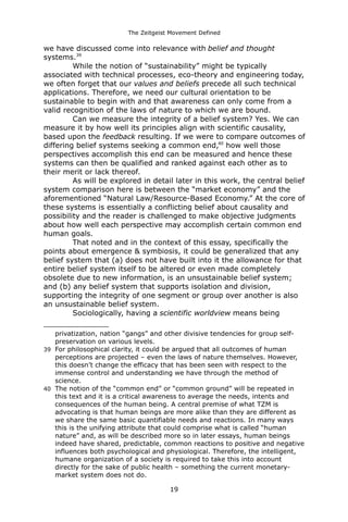 The Zeitgeist Movement Defined 
we have discussed come into relevance with belief and thought systems.39While the notion of “sustainability” might be typically associated with technical processes, eco-theory and engineering today, we often forget that our values and beliefs precede all such technical applications. Therefore, we need our cultural orientation to be sustainable to begin with and that awareness can only come from a valid recognition of the laws of nature to which we are bound. Can we measure the integrity of a belief system? Yes. We can measure it by how well its principles align with scientific causality, based upon the feedback resulting. If we were to compare outcomes of differing belief systems seeking a common end,40 how well those perspectives accomplish this end can be measured and hence these systems can then be qualified and ranked against each other as to their merit or lack thereof. As will be explored in detail later in this work, the central belief system comparison here is between the “market economy” and the aforementioned “Natural Law/Resource-Based Economy.” At the core of these systems is essentially a conflicting belief about causality and possibility and the reader is challenged to make objective judgments about how well each perspective may accomplish certain common end human goals. That noted and in the context of this essay, specifically the points about emergence & symbiosis, it could be generalized that any belief system that (a) does not have built into it the allowance for that entire belief system itself to be altered or even made completely obsolete due to new information, is an unsustainable belief system; and (b) any belief system that supports isolation and division, supporting the integrity of one segment or group over another is also an unsustainable belief system. Sociologically, having a scientific worldview means being 
privatization, nation “gangs” and other divisive tendencies for group self- preservation on various levels. 
39For philosophical clarity, it could be argued that all outcomes of human perceptions are projected – even the laws of nature themselves. However, this doesn’t change the efficacy that has been seen with respect to the immense control and understanding we have through the method of science. 
40The notion of the “common end” or “common ground” will be repeated in this text and it is a critical awareness to average the needs, intents and consequences of the human being. A central premise of what TZM is advocating is that human beings are more alike than they are different as we share the same basic quantifiable needs and reactions. In many ways this is the unifying attribute that could comprise what is called “human nature” and, as will be described more so in later essays, human beings indeed have shared, predictable, common reactions to positive and negative influences both psychological and physiological. Therefore, the intelligent, humane organization of a society is required to take this into account directly for the sake of public health – something the current monetary- market system does not do. 
19 
 