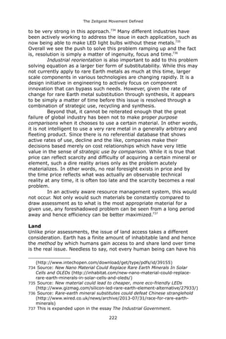 The Zeitgeist Movement Defined 
to be very strong in this approach.734 Many different industries have been actively working to address the issue in each application, such as now being able to make LED light bulbs without these metals.735 Overall we see the push to solve this problem ramping up and the fact is, resolution is simply a matter of ingenuity, focus and time.736 
Industrial reorientation is also important to add to this problem solving equation as a larger tier form of substitutability. While this may not currently apply to rare Earth metals as much at this time, larger scale components in various technologies are changing rapidly. It is a design initiative in engineering to actively focus on component innovation that can bypass such needs. However, given the rate of change for rare Earth metal substitution through synthesis, it appears to be simply a matter of time before this issue is resolved through a combination of strategic use, recycling and synthesis. Beyond that, it cannot be reiterated enough that the great failure of global industry has been not to make proper purpose comparisons when it chooses to use a certain material. In other words, it is not intelligent to use a very rare metal in a generally arbitrary and fleeting product. Since there is no referential database that shows active rates of use, decline and the like, companies make their decisions based merely on cost relationships which have very little value in the sense of strategic use by comparison. While it is true that price can reflect scarcity and difficulty of acquiring a certain mineral or element, such a dire reality arises only as the problem acutely materializes. In other words, no real foresight exists in price and by the time price reflects what was actually an observable technical reality at any time, it is often too late and the scarcity becomes a real problem. In an actively aware resource management system, this would not occur. Not only would such materials be constantly compared to draw assessment as to what is the most appropriate material for a given use, any foreshadowed problem can be seen from a long period away and hence efficiency can be better maximized.737 
Land 
Unlike prior assessments, the issue of land access takes a different consideration. Earth has a finite amount of inhabitable land and hence the method by which humans gain access to and share land over time is the real issue. Needless to say, not every human being can have his 
(http://www.intechopen.com/download/get/type/pdfs/id/39155) 
734 Source: New Nano Material Could Replace Rare Earth Minerals In Solar Cells and OLEDs (http://inhabitat.com/new-nano-material-could-replace- rare-earth-minerals-in-solar-cells-and-oleds/) 
735 Source: New material could lead to cheaper, more eco-friendly LEDs (http://www.gizmag.com/silicon-led-rare-earth-element-alternative/27933/) 
736 Source: Rare-earth mineral substitutes could defeat Chinese stranglehold (http://www.wired.co.uk/news/archive/2013-07/31/race-for-rare-earth- minerals) 
737 This is expanded upon in the essay The Industrial Government. 
222 
 