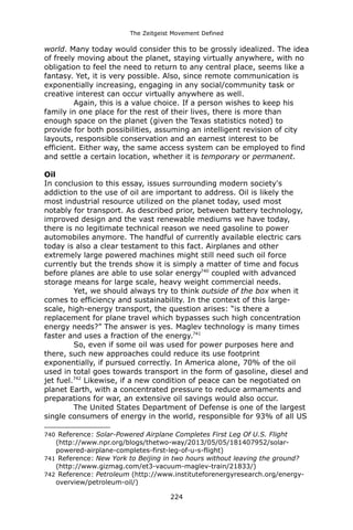 The Zeitgeist Movement Defined 
world. Many today would consider this to be grossly idealized. The idea of freely moving about the planet, staying virtually anywhere, with no obligation to feel the need to return to any central place, seems like a fantasy. Yet, it is very possible. Also, since remote communication is exponentially increasing, engaging in any social/community task or creative interest can occur virtually anywhere as well. 
Again, this is a value choice. If a person wishes to keep his family in one place for the rest of their lives, there is more than enough space on the planet (given the Texas statistics noted) to provide for both possibilities, assuming an intelligent revision of city layouts, responsible conservation and an earnest interest to be efficient. Either way, the same access system can be employed to find and settle a certain location, whether it is temporary or permanent. 
OilIn conclusion to this essay, issues surrounding modern society's addiction to the use of oil are important to address. Oil is likely the most industrial resource utilized on the planet today, used most notably for transport. As described prior, between battery technology, improved design and the vast renewable mediums we have today, there is no legitimate technical reason we need gasoline to power automobiles anymore. The handful of currently available electric cars today is also a clear testament to this fact. Airplanes and other extremely large powered machines might still need such oil force currently but the trends show it is simply a matter of time and focus before planes are able to use solar energy740 coupled with advanced storage means for large scale, heavy weight commercial needs. 
Yet, we should always try to think outside of the box when it comes to efficiency and sustainability. In the context of this large- scale, high-energy transport, the question arises: “is there a replacement for plane travel which bypasses such high concentration energy needs?” The answer is yes. Maglev technology is many times faster and uses a fraction of the energy.741 
So, even if some oil was used for power purposes here and there, such new approaches could reduce its use footprint exponentially, if pursued correctly. In America alone, 70% of the oil used in total goes towards transport in the form of gasoline, diesel and jet fuel.742 Likewise, if a new condition of peace can be negotiated on planet Earth, with a concentrated pressure to reduce armaments and preparations for war, an extensive oil savings would also occur. 
The United States Department of Defense is one of the largest single consumers of energy in the world, responsible for 93% of all US 
740 Reference: Solar-Powered Airplane Completes First Leg Of U.S. Flight (http://www.npr.org/blogs/thetwo-way/2013/05/05/181407952/solar- powered-airplane-completes-first-leg-of-u-s-flight) 
741 Reference: New York to Beijing in two hours without leaving the ground? (http://www.gizmag.com/et3-vacuum-maglev-train/21833/) 
742 Reference: Petroleum (http://www.instituteforenergyresearch.org/energy- overview/petroleum-oil/) 
224 
 