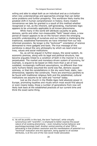 The Zeitgeist Movement Defined 
willing and able to adapt both as an individual and as a civilization when new understandings and approaches emerge that can better solve problems and further prosperity. This worldview likely marks the greatest shift in human comprehension in history. Every modern convenience we take for granted is a result of this method whether recognized or not, as the inherent, self-generating, mechanistic logic appears to be universally applicable to all known phenomena. While many in the world still attribute causality to gods, demons, spirits and other non-measurable “faith” based views, a new period of reason appears to be on the horizon where the emerging scientific understanding of ourselves and our habitat is challenging the traditional, established frameworks we have inherited from our less informed ancestors. No longer is the “technical”41 orientation of science demeaned to mere gadgets and tools. The true message of this worldview is about the very philosophy by which we need orient our lives, values and social institutions. 
So, as will be argued in further essays, the social system, its economic premise, along with its legal and political structure, has become arguably linked to a condition of faith in the manner it is now perpetuated. The market and monetary-driven system of economy, for example, is argued to be based on little more than a set of now outdated, increasingly inefficient assumptions, no different than how early humans falsely assumed the world was flat, demons caused sickness, or that the constellations in the sky were fixed, static, two- dimensional, tapestry-like constructs. There are enormous parallels to be found with traditional religious faith and the established, cultural institutions we assume to be valid and “normal” today. 
Just as the church in the Middle Ages held absolute power in Europe, promoting loyalties and rituals which most would find absurd or even insane today, those a number of generations from now will likely look back at the established practices of our current time and think the exact same thing. 
41As will be prolific in this text, the term “technical”, while virtually synonymous with “scientific”, is employed to better express the causal nature of all existing phenomena – even including human behavior and psychology/sociology itself. Another central premise of what TZM is advocating is that problem resolution and the manifestation of potential is a “technical” evaluation and this approach, being applied to all societal attributes, is at the core of the new social model advocated. 
20 
 