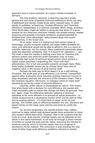 The Zeitgeist Movement Defined 
approach zero in value overtime, as a given market increases in demand. 
The first problem, however, is that this argument simply ignores the vast array of general technical inefficiency which can also, if addressed and solved, create those same reduced costs. In other words, it conflates, erroneously, “market efficiency” and “technical efficiency”. Globalization is a common example. While cheap, primitive, Third World labor might be helpful to bring the cost down of a given product for the American consumer market, the wasted energy, wasted resources and possibly inhumane conditions created/exploited to facilitate that “price advantage” really present deep and caustic inefficiencies, in the broad view. 
As an aside, while it is indeed true that certain types of technology, usually computer related, are today widely available for many who otherwise would not be able to afford it, this is a result of scientific ingenuity, not the market. Many traditional economists today make the assertion constantly, that “if it weren't for capitalism...”, etc. The truth is that the market is nothing more than an incentive and delivery system and while the profit motivation may, at times, incorporate high levels of technical advancement which achieve a higher output potential, invigorating this “more with less” phenomenon, this is but one possible outcome amongst many. Many other highly profitable means can be utilized which have zero to negative value in the pursuit of post-scarcity itself. 
Perhaps the best way to think about it is as a self-limiting threshold. The profit goal of cost efficiency is to remain “competitive” against other producers, while naturally seeking maximum income to keep employees paid and the structure of the company intact. That is the incentive equation. Obviously, no company wants to make itself obsolete by pursuing a state of extreme efficiency. 
Likewise, profit culture is shortsighted by nature. This means that when faced with a decision for cost efficiency, the easiest and most immediate path to realize this change will likely be pursued. That can, again, mean the difference between updating a technical operation to be more efficient in its process of actual production - or simply outsourcing to a developing country which can be paid so little due to existing poverty - if it looks best on paper as far as cost savings. The market sees no difference between the two. Decisions are based merely on the trade value and the end tends to justify the means. 
So, as time progresses, the market process may, indeed, continue to make certain high demand goods more accessible to those who couldn't afford them prior. However, that is not evidence that the fruits of a true, post-scarcity oriented society can be obtained on the whole in the same framework. It will only be through a direct revision of society to accept the post-scarcity intent, removing the interest to preserve scarcity, which is common today, that true progress in abundance will be realized. This conclusion is also avoiding the vast array of other large-scale efficiency problems inherent to market 227 
 
