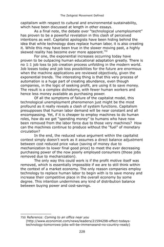 The Zeitgeist Movement Defined 
capitalism with respect to cultural and environmental sustainability, which have been discussed at length in other essays. 
As a final note, the debate over “technological unemployment” has proven to be a powerful revelation in this clash of perceived intentions as well. Capitalist apologists have been hiding behind the idea that while technology does replace human labor, it is also creating it. While this may have been true in the slower moving past, a highly skewed reality has become ever more apparent.750 
For one, the exponential increases occurring today have proven to be outpacing human educational adaptation greatly. There is no 1:1 job loss to job creation process unfolding in the modern world. Job losses today and job loss possibilities for the future are enormous when the machine applications are reviewed objectively, given the exponential trends. The interesting thing is that this very process of automation is a huge part of creating abundance, even though companies, in the logic of seeking profit, are using it to save money. The result is a complex dichotomy, with fewer human workers and hence less money available as purchasing power. 
Of all the symptoms of failure of the capitalist model, this technological unemployment phenomenon just might be the most profound as it really reveals a clash of system functions. Capitalism presupposes that human labor demand will be near constant and all encompassing. Yet, if it is cheaper to employ machines to do human roles, how do we get “spending money” to humans who have now been removed from the labor force due to those very machines? How can the machines continue to produce without the “fuel” of monetary circulation? 
In the end, the reduced value argument within the capitalist context simply doesn't work as it assumes a direct balance adjustment between cost reduced price value (saving of money due to mechanization to lower final good price) to meet the ever decreasing purchasing power of the now poorly employed consumers (those jobs removed due to mechanization). The only way this could work is if the profit motive itself was removed, which is essentially impossible if we are to still think within the context of a market economy. The only reason companies employ technology to replace human labor to begin with is to save money and increase their competitive place in the overall economy by some degree. This intention undermines any kind of distribution balance between buying power and cost-savings. 
750 Reference: Coming to an office near you (http://www.economist.com/news/leaders/21594298-effect-todays- technology-tomorrows-jobs-will-be-immenseand-no-country-ready) 
228 
 
