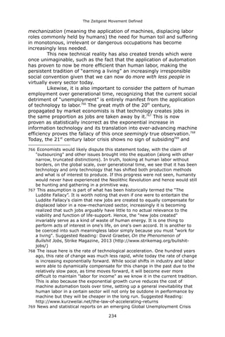 The Zeitgeist Movement Defined 
mechanization (meaning the application of machines, displacing labor roles commonly held by humans) the need for human toil and suffering in monotonous, irrelevant or dangerous occupations has become increasingly less needed. 
This new technical reality has also created trends which were once unimaginable, such as the fact that the application of automation has proven to now be more efficient than human labor, making the persistent tradition of “earning a living” an increasingly irresponsible social convention given that we can now do more with less people in virtually every sector today. 
Likewise, it is also important to consider the pattern of human employment over generational time, recognizing that the current social detriment of “unemployment” is entirely manifest from the application of technology to labor.766 The great myth of the 20th century, propagated by market economists is that technology creates jobs in the same proportion as jobs are taken away by it.767 This is now proven as statistically incorrect as the exponential increase in information technology and its translation into ever-advancing machine efficiency proves the fallacy of this once seemingly true observation.768 Today, the 21st century labor crisis shows no sign of subsiding769 and 
766 Economists would likely dispute this statement today, with the claim of "outsourcing" and other issues brought into the equation (along with other narrow, truncated distinctions). In truth, looking at human labor without borders, on the global scale, over generational time, we see that it has been technology and only technology that has shifted both production methods and what is of interest to produce. If this progress were not seen, humanity would never have experienced the Neolithic Revolution and hence would still be hunting and gathering in a primitive way. 
767 This assumption is part of what has been historically termed the “The Luddite Fallacy”. It is worth noting that even if one were to entertain the Luddite Fallacy's claim that new jobs are created to equally compensate for displaced labor in a now-mechanized sector, increasingly it is becoming realized that such jobs arguably have little to no actual relevance to the viability and function of life-support. Hence, the "new jobs created" invariably serve as a kind of waste of human energy. It is one thing to perform acts of interest in one's life, on one's own accord. It is another to be coerced into such meaningless labor simply because you must "work for a living". Suggested Reading: David Graeber, On the Phenomenon of Bullshit Jobs, Strike Magazine, 2013 (http://www.strikemag.org/bullshit- jobs/) 
768 The issue here is the rate of technological acceleration. One hundred years ago, this rate of change was much less rapid, while today the rate of change is increasing exponentially forward. While social shifts in industry and labor were able to dynamically compensate for this change in the past due to the relatively slow pace, as time moves forward, it will become ever more difficult to maintain "labor for income" as we know it in the current tradition. This is also because the exponential growth curve reduces the cost of machine automation tools over time, setting up a general inevitability that human labor in a certain sector will not only be outdone in performance by machine but they will be cheaper in the long run. Suggested Reading: http://www.kurzweilai.net/the-law-of-accelerating-returns 
769 News and statistical reports on an emerging Global Unemployment Crisis 234 
 