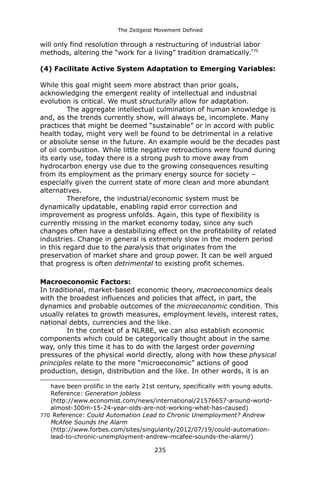 The Zeitgeist Movement Defined 
will only find resolution through a restructuring of industrial labor methods, altering the “work for a living” tradition dramatically.770 
(4) Facilitate Active System Adaptation to Emerging Variables: 
While this goal might seem more abstract than prior goals, acknowledging the emergent reality of intellectual and industrial evolution is critical. We must structurally allow for adaptation. 
The aggregate intellectual culmination of human knowledge is and, as the trends currently show, will always be, incomplete. Many practices that might be deemed “sustainable” or in accord with public health today, might very well be found to be detrimental in a relative or absolute sense in the future. An example would be the decades past of oil combustion. While little negative retroactions were found during its early use, today there is a strong push to move away from hydrocarbon energy use due to the growing consequences resulting from its employment as the primary energy source for society – especially given the current state of more clean and more abundant alternatives. Therefore, the industrial/economic system must be dynamically updatable, enabling rapid error correction and improvement as progress unfolds. Again, this type of flexibility is currently missing in the market economy today, since any such changes often have a destabilizing effect on the profitability of related industries. Change in general is extremely slow in the modern period in this regard due to the paralysis that originates from the preservation of market share and group power. It can be well argued that progress is often detrimental to existing profit schemes. 
Macroeconomic Factors: In traditional, market-based economic theory, macroeconomics deals with the broadest influences and policies that affect, in part, the dynamics and probable outcomes of the microeconomic condition. This usually relates to growth measures, employment levels, interest rates, national debts, currencies and the like. In the context of a NLRBE, we can also establish economic components which could be categorically thought about in the same way, only this time it has to do with the largest order governing pressures of the physical world directly, along with how these physical principles relate to the more “microeconomic” actions of good production, design, distribution and the like. In other words, it is an 
have been prolific in the early 21st century, specifically with young adults. Reference: Generation jobless (http://www.economist.com/news/international/21576657-around-world- almost-300m-15-24-year-olds-are-not-working-what-has-caused) 
770 Reference: Could Automation Lead to Chronic Unemployment? Andrew McAfee Sounds the Alarm (http://www.forbes.com/sites/singularity/2012/07/19/could-automation- lead-to-chronic-unemployment-andrew-mcafee-sounds-the-alarm/) 
235 
 
