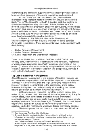 The Zeitgeist Movement Defined 
overarching rule structure, supported by essentially physical science, to ensure true economic efficiency is maintained and optimized. At the core of the macroeconomic (and, by extension, microeconomic) approach rests the method of thought and analysis itself. This is “The Scientific Method”. It is often said that nothing in science can be proven, only disproven. This is the beauty of the method as its inherent skepticism of its own conclusions, if uninhibited by human bias, can assure continual progress and adjustment. Science gives a vehicle to arrive at conclusions, not “make them”, and it is thissystem-based logic where all economic decisions are to be oriented regarding both possibilities and restrictions.771Inherent to The Scientific Method in the context of “macroeconomic policy” for a NLRBE are what we could consider Earth-wide recognitions. These components have to do essentially with the following: 
(1) Global Resource Management 
(2) Global Demand Assessment 
(3) Global Production and Distribution Protocols. These three factors are considered “macroeconomic” since they embody core, near universal infrastructure considerations, regardless of what a given production specifically entails or where it is on the planet. (It should also be immediately recognized that the concept of a “national economy” is no longer viable in this perspective, nor was it ever, in truth, technically speaking.) (1) Global Resource Management: 
Global Resource Management is the process of tracking resource use and hence working to predict and avoid shortages and other problems. In effect, it is no different than the logic underlying most common inventory systems we might find in the commercial arena today. However, this system has to do primarily with tracking the rate of natural generation to maintain dynamic equilibrium.772All known natural resources - whether lumber, copper ore, water, oil, etc. - have their own rates of natural regeneration, if any. In certain cases, such as the state of certain metals or minerals, regeneration rates are so large scale that it would be more appropriate to simply assume a finite supply outright.773 Overall, this process would begin with a total Earth survey to whatever degree technically possible, tracked in real-time to whatever degree technically possible. The catalogue of tracked resource components would include 
771 See the essay The Scientific Worldview. 
772 Dynamic Equilibrium is defined as: “A condition in which all acting influences are cancelled by others, resulting in a stable, balanced, or unchanging system.” Source: http://www.thefreedictionary.com/dynamic+equilibrium 
773 For example, metals such as copper are now widely accepted to have originated in stars, with the earth collecting these materials as it formed. 
236 
 