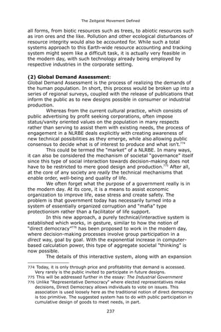 The Zeitgeist Movement Defined 
all forms, from biotic resources such as trees, to abiotic resources such as iron ores and the like. Pollution and other ecological disturbances of resource integrity would also be accounted for. While such a total systems approach to this Earth-wide resource accounting and tracking system might seem like a difficult task, it is actually very feasible in the modern day, with such technology already being employed by respective industries in the corporate setting. 
(2) Global Demand Assessment: 
Global Demand Assessment is the process of realizing the demands of the human population. In short, this process would be broken up into a series of regional surveys, coupled with the release of publications that inform the public as to new designs possible in consumer or industrial production. 
Whereas from the current cultural practice, which consists of public advertising by profit seeking corporations, often impose status/vanity oriented values on the population in many respects rather than serving to assist them with existing needs, the process of engagement in a NLRBE deals explicitly with creating awareness of new technical possibilities as they emerge, while also allowing public consensus to decide what is of interest to produce and what isn't.774 This could be termed the “market” of a NLRBE. In many ways, it can also be considered the mechanism of societal “governance” itself since this type of social interaction towards decision-making does not have to be restricted to mere good design and production.775 After all, at the core of any society are really the technical mechanisms that enable order, well-being and quality of life. 
We often forget what the purpose of a government really is in the modern day. At its core, it is a means to assist economic organization to improve life, ease stress and create safety. The problem is that government today has necessarily turned into a system of essentially organized corruption and “mafia” type protectionism rather than a facilitator of life support. In this new approach, a purely technical/interactive system is established which works, in gesture, similar to how the notion of “direct democracy”776 has been proposed to work in the modern day, where decision-making processes involve group participation in a direct way, goal by goal. With the exponential increase in computer- based calculation power, this type of aggregate societal “thinking” is now possible. 
The details of this interactive system, along with an expansion 
774 Today, it is only through price and profitability that demand is accessed. Very rarely is the public invited to participate in future designs. 
775 This will be addressed further in the essay: The Industrial Government 
776 Unlike “Representative Democracy” where elected representatives make decisions, Direct Democracy allows individuals to vote on issues. This association is used loosely here as the traditional notion of direct democracy is too primitive. The suggested system has to do with public participation in cumulative design of goods to meet needs, in part. 
237 
 