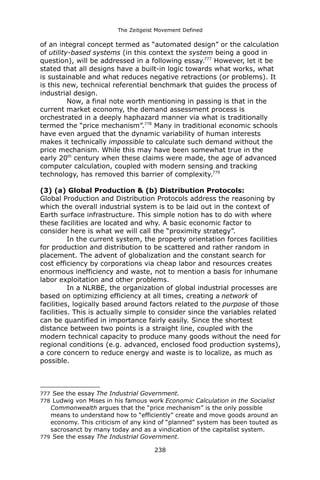 The Zeitgeist Movement Defined 
of an integral concept termed as “automated design” or the calculation of utility-based systems (in this context the system being a good in question), will be addressed in a following essay.777 However, let it be stated that all designs have a built-in logic towards what works, what is sustainable and what reduces negative retractions (or problems). It is this new, technical referential benchmark that guides the process of industrial design. 
Now, a final note worth mentioning in passing is that in the current market economy, the demand assessment process is orchestrated in a deeply haphazard manner via what is traditionally termed the “price mechanism”.778 Many in traditional economic schools have even argued that the dynamic variability of human interests makes it technically impossible to calculate such demand without the price mechanism. While this may have been somewhat true in the early 20th century when these claims were made, the age of advanced computer calculation, coupled with modern sensing and tracking technology, has removed this barrier of complexity.779(3) (a) Global Production & (b) Distribution Protocols: 
Global Production and Distribution Protocols address the reasoning by which the overall industrial system is to be laid out in the context of Earth surface infrastructure. This simple notion has to do with where these facilities are located and why. A basic economic factor to consider here is what we will call the “proximity strategy”. In the current system, the property orientation forces facilities for production and distribution to be scattered and rather random in placement. The advent of globalization and the constant search for cost efficiency by corporations via cheap labor and resources creates enormous inefficiency and waste, not to mention a basis for inhumane labor exploitation and other problems. In a NLRBE, the organization of global industrial processes are based on optimizing efficiency at all times, creating a network of facilities, logically based around factors related to the purpose of those facilities. This is actually simple to consider since the variables related can be quantified in importance fairly easily. Since the shortest distance between two points is a straight line, coupled with the modern technical capacity to produce many goods without the need for regional conditions (e.g. advanced, enclosed food production systems), a core concern to reduce energy and waste is to localize, as much as possible. 
777 See the essay The Industrial Government. 
778 Ludwig von Mises in his famous work Economic Calculation in the Socialist Commonwealth argues that the “price mechanism” is the only possible means to understand how to “efficiently” create and move goods around an economy. This criticism of any kind of “planned” system has been touted as sacrosanct by many today and as a vindication of the capitalist system. 
779 See the essay The Industrial Government. 
238 
 