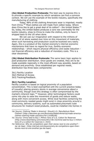 The Zeitgeist Movement Defined 
(3a) Global Production Protocols: The best way to express this is to provide a specific example by which variations can find a common context. We will use the example of the textile industry, specifically the manufacturing of clothing. Today, 98% of the clothing Americans wear is imported, mostly from China.780 Most clothes are still made from cotton today. Where does China like to get a great deal of its cotton? - the United States.781 So, today, the United States produces a core raw commodity for the textile industry, ships to China to make the clothes, only to have it shipped back to the US when done. We can use our imagination with respect to the millions of barrels of oil alone wasted over time on this movement of materials, when such harvesting and production could be localized very easily. Again, this is a product of the market economy's internal economic mechanisms that have no regard for true, Earthly economic relationships - which require physical efficiency and waste reduction - not financial efficiency and a reduction of monetary costs. This is a clear disconnect. (3b) Global Distribution Protocols: The same basic logic applies to post-production distribution. Once goods are created, they are to be made available regionally in the most efficient way possible, based on demand and proximity. Once established per regional needs, distribution has three basic components: 
3b1) Facility Location 
3b2) Method of Access 
3b3) Tracking/Feedback. 3b1) Facility Location: 
Facility Location is based on logical proximity of a population concentration. This is best exemplified with the current practice today of (usually) placing grocery stores in average convenience about a community, though even this strategy is often compromised by the market's inherent logic.782 However, other technological factors could come into play to ease the movement of goods and reduce waste, along with more convenient access. While local facilities containing the most commonly needed goods might exist in close proximity around a community, delivery systems, such as automated pneumatic tube structures for medium-sized products, could be installed into homes in 
780 Source: Clothing 'Made in America': Should U.S. Manufacture More Clothes? (http://abcnews.go.com/Business/MadeInAmerica/made-america- clothes-clothing-made-usa/story?id=13108258) 
781 Source: China Said to Buy 1 Million Tons of U.S. Cotton for Reserves (http://www.bloomberg.com/news/2012-06-15/china-said-to-buy-1-million- tons-of-u-s-cotton-for-reserves-1-.html) 
782 Reference: Why do competitors open their stores next to one another? - Jac de Haan (http://ed.ted.com/lessons/why-do-competitors-open-their- stores-next-to-one-another-jac-de-haan) 
239 
 