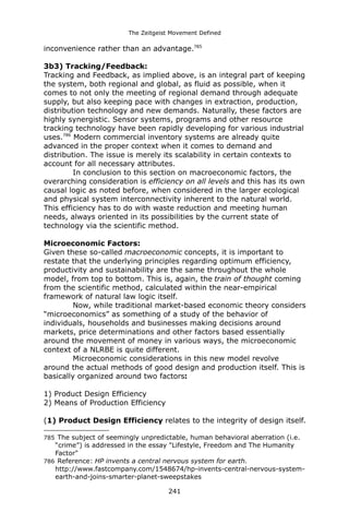 The Zeitgeist Movement Defined 
inconvenience rather than an advantage.7853b3) Tracking/Feedback: 
Tracking and Feedback, as implied above, is an integral part of keeping the system, both regional and global, as fluid as possible, when it comes to not only the meeting of regional demand through adequate supply, but also keeping pace with changes in extraction, production, distribution technology and new demands. Naturally, these factors are highly synergistic. Sensor systems, programs and other resource tracking technology have been rapidly developing for various industrial uses.786 Modern commercial inventory systems are already quite advanced in the proper context when it comes to demand and distribution. The issue is merely its scalability in certain contexts to account for all necessary attributes. In conclusion to this section on macroeconomic factors, the overarching consideration is efficiency on all levels and this has its own causal logic as noted before, when considered in the larger ecological and physical system interconnectivity inherent to the natural world. This efficiency has to do with waste reduction and meeting human needs, always oriented in its possibilities by the current state of technology via the scientific method. Microeconomic Factors: Given these so-called macroeconomic concepts, it is important to restate that the underlying principles regarding optimum efficiency, productivity and sustainability are the same throughout the whole model, from top to bottom. This is, again, the train of thought coming from the scientific method, calculated within the near-empirical framework of natural law logic itself. Now, while traditional market-based economic theory considers “microeconomics” as something of a study of the behavior of individuals, households and businesses making decisions around markets, price determinations and other factors based essentially around the movement of money in various ways, the microeconomic context of a NLRBE is quite different. Microeconomic considerations in this new model revolve around the actual methods of good design and production itself. This is basically organized around two factors: 
1) Product Design Efficiency 
2) Means of Production Efficiency(1) Product Design Efficiency relates to the integrity of design itself. 
785 The subject of seemingly unpredictable, human behavioral aberration (i.e. “crime”) is addressed in the essay "Lifestyle, Freedom and The Humanity Factor" 
786 Reference: HP invents a central nervous system for earth. http://www.fastcompany.com/1548674/hp-invents-central-nervous-system- earth-and-joins-smarter-planet-sweepstakes 
241 
 