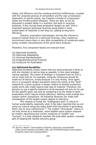 The Zeitgeist Movement Defined 
Today, cost efficiency and the resulting technical inefficiencies, coupled with the corporate process of competition and the vast unnecessary duplication of specific goods, has created a climate of unnecessary waste and limited product lifespans. There are also, as will be discussed in greater detail in a moment, few built-in recycling protocols, if any, during these production designs as well. This is important because advanced recycling would assist in more preservation of materials in the long run, adding to long-term efficiency. 
Likewise, proprietary technologies, serving the interest to preserve market share for a particular business, have created an environment where there is very little compatibility of component parts across multiple manufacturers of the same basic products. Therefore, five component factors are relevant here: 
1a) Optimized Durability 
1b) Optimized Adaptability 
1c) Universal Standardization 
1d) Integrated Recycling Protocols 
1e) Conducive for Automation1a) Optimized Durability: 
Optimized Durability simply means that any good produced is done so with the intention to last as long as possible, in this most strategic manner possible. The notion of strategic is important here for this is not to imply that all, for example, computer enclosures should be made out of titanium, simply because it is very strong. Once again, this is a synergistic design calculation where the notion of the “best” material for a given purpose is always relative to parallel production needs which also might require that type of material. Therefore, the decision to use a specific material is to be assessed not only for its use for the specific good, but also by comparing it to the needs of other productions which require similar efficiency. Nothing exists outside this system-centric comparison. All industrial decisions are made with consideration of the largest system degree of relevance. This interest to create the “strategically best” is critical to human sustainability, especially when it has been reported that we are using our natural resources today faster than the planet is generating them, due to such inefficiencies.787 The modern “throwaway” culture is not only driven by a hedonistic, short-sighted value system imposed by modern advertising and current measures of “wealth” and “success”, it is also needed to maintain the paid labor system, a pivotal part of keeping the market economy going. 
787 Source: Report: Consumption of Earth's resources unsustainable (http://www.cbsnews.com/8301-205_162-57434525/report-consumption- of-earths-resources-unsustainable/) 
242 
 