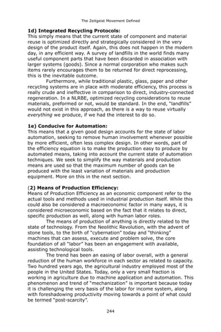 The Zeitgeist Movement Defined 
1d) Integrated Recycling Protocols: 
This simply means that the current state of component and material reuse is optimized directly and strategically considered in the very design of the product itself. Again, this does not happen in the modern day, in any efficient way. A survey of landfills in the world finds many useful component parts that have been discarded in association with larger systems (goods). Since a normal corporation who makes such items rarely encourages them to be returned for direct reprocessing, this is the inevitable outcome. Furthermore, while traditional plastic, glass, paper and other recycling systems are in place with moderate efficiency, this process is really crude and ineffective in comparison to direct, industry-connected regeneration. In a NLRBE, optimized recycling considerations to reuse materials, preformed or not, would be standard. In the end, “landfills” would not exist in this approach, as there is a way to reuse virtually everything we produce, if we had the interest to do so. 
1e) Conducive for Automation: This means that a given good design accounts for the state of labor automation, seeking to remove human involvement whenever possible by more efficient, often less complex design. In other words, part of the efficiency equation is to make the production easy to produce by automated means, taking into account the current state of automation techniques. We seek to simplify the way materials and production means are used so that the maximum number of goods can be produced with the least variation of materials and production equipment. More on this in the next section. 
(2) Means of Production Efficiency: 
Means of Production Efficiency as an economic component refer to the actual tools and methods used in industrial production itself. While this could also be considered a macroeconomic factor in many ways, it is considered microeconomic based on the fact that it relates to direct, specific production as well, along with human labor roles. The means of production of anything is directly related to the state of technology. From the Neolithic Revolution, with the advent of stone tools, to the birth of “cybernation” today and “thinking” machines that can assess, execute and problem solve, the core foundation of all “labor” has been an engagement with available, assisting technological tools. The trend has been an easing of labor overall, with a general reduction of the human workforce in each sector as related to capacity. Two hundred years ago, the agricultural industry employed most of the people in the United States. Today, only a very small fraction is working in agriculture due to machine application and automation. This phenomenon and trend of “mechanization” is important because today it is challenging the very basis of the labor for income system, along with foreshadowing productivity moving towards a point of what could be termed “post-scarcity”. 244 
 
