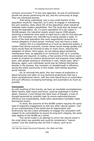 The Zeitgeist Movement Defined 
common occurrence.788 In this new approach, all acts of contribution benefit the person performing the act, and the community at large. They are connected directly. That being understood, only a very small fraction of the population would be “required”, as it were, to engage in maintaining the core systems, likely about 5% of the population when industrial methods reach modern possibilities. This 5% could then be broken-up across the population. So, if a given population of a city region is 50,000 people, the industrial system would require 2500 people, assuming a traditional work week of eight hours a day for five days per week. This translates into 100,000 hours being worked a week. In terms of the total population this work responsibility amounts to a mutual obligation of each person “working” only two hours a week. Clearly, this is a hypothetical as in such an advanced system, a system that serves everyone, human values would change greatly and many would likely be honored to take on more hours, reducing the obligation of others. Once again, we are talking about barebones maintenance here, as opposed to an immersive "job" as is currently understood and required. In reality, a free society of this nature could create an eruption of creative advancement and progress never before seen, with people working to contribute in vast, robust ways. Why? - Because, again, such individuals would also be helping themselves directly in the process. Any invention, or breakthrough in efficiency serves the entire community in this model. Self-interest becomes social interest. So, to conclude this point, this new means of production is about focusing core labor on true technical productivity that has a direct social/personal return, with the most liberal focus on automation and such efficiency increasing technology and automation as much as possible. ConclusionAs with anything of this brevity, we have an inevitable incompleteness. Other factors, both macro and micro, could be expressed in further detail. However, if one follows this basic train of thought, a train of thought governed by scientific logic to ensure optimized physical efficiency and sustainability, these other parameters inevitably make themselves known. In short, the outcome of this NLRBE system requires the same type of respectful engagement as with any other natural system. Just as our understanding of the forest and its regeneration and biodiversity has led a basic philosophy to engage this ecosystem with respect to its vulnerabilities to ensure its long-term integrity, the same logic applies to the NLRBE as a whole. 
This social model is an attempt to mirror the natural world in the most direct way possible and could be considered a “natural system” just like anything else we find in nature, such as an 
788 See the essay Structural Classism, the State and War. 
246 
 