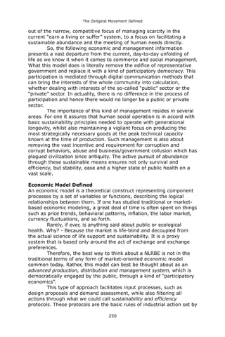 The Zeitgeist Movement Defined 
out of the narrow, competitive focus of managing scarcity in the current “earn a living or suffer” system, to a focus on facilitating a sustainable abundance and the meeting of human needs directly. 
So, the following economic and management information presents a vast departure from the current, day-to-day unfolding of life as we know it when it comes to commerce and social management. What this model does is literally remove the edifice of representative government and replace it with a kind of participatory democracy. This participation is mediated through digital communication methods that can bring the interests of the whole community into calculation, whether dealing with interests of the so-called “public” sector or the “private” sector. In actuality, there is no difference in the process of participation and hence there would no longer be a public or private sector. 
The importance of this kind of management resides in several areas. For one it assures that human social operation is in accord with basic sustainability principles needed to operate with generational longevity, whilst also maintaining a vigilant focus on producing the most strategically necessary goods at the peak technical capacity known at the time of production. Such management is also about removing the vast incentive and requirement for corruption and corrupt behaviors, abuse and business/government collusion which has plagued civilization since antiquity. The active pursuit of abundance through these sustainable means ensures not only survival and efficiency, but stability, ease and a higher state of public health on a vast scale. 
Economic Model DefinedAn economic model is a theoretical construct representing component processes by a set of variables or functions, describing the logical relationships between them. If one has studied traditional or market- based economic modeling, a great deal of time is often spent on things such as price trends, behavioral patterns, inflation, the labor market, currency fluctuations, and so forth. 
Rarely, if ever, is anything said about public or ecological health. Why? - Because the market is life-blind and decoupled from the actual science of life support and sustainability. It is a proxy system that is based only around the act of exchange and exchange preferences. 
Therefore, the best way to think about a NLRBE is not in the traditional terms of any form of market-oriented economic model common today. Rather, this model can best be thought about as an advanced production, distribution and management system, which is democratically engaged by the public, through a kind of “participatory economics”. 
This type of approach facilitates input processes, such as design proposals and demand assessment, while also filtering all actions through what we could call sustainability and efficiency protocols. These protocols are the basic rules of industrial action set by 250 
 