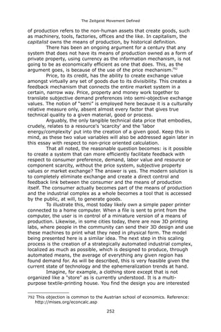 The Zeitgeist Movement Defined 
of production refers to the non-human assets that create goods, such as machinery, tools, factories, offices and the like. In capitalism, the capitalist owns the means of production, by historical definition. 
There has been an ongoing argument for a century that any system that does not have its means of production owned as a form of private property, using currency as the information mechanism, is not going to be as economically efficient as one that does. This, as the argument goes, is because of the use of the price mechanism.792 
Price, to its credit, has the ability to create exchange value amongst virtually any set of goods due to its divisibility. This creates a feedback mechanism that connects the entire market system in a certain, narrow way. Price, property and money work together to translate subjective demand preferences into semi-objective exchange values. The notion of “semi” is employed here because it is a culturally relative measure only, absent almost every factor that gives true technical quality to a given material, good or process. Arguably, the only tangible technical data price that embodies, crudely, relates to a resource's 'scarcity' and the 'labor energy/complexity' put into the creation of a given good. Keep this in mind, as these two value variables will also be addressed again later in this essay with respect to non-price oriented calculation. 
That all noted, the reasonable question becomes: is it possible to create a system that can more efficiently facilitate feedback with respect to consumer preference, demand, labor value and resource or component scarcity, without the price system, subjective property values or market exchange? The answer is yes. The modern solution is to completely eliminate exchange and create a direct control and feedback link between the consumer and the means of production itself. The consumer actually becomes part of the means of production and the industrial complex as a whole becomes a tool that is accessed by the public, at will, to generate goods. 
To illustrate this, most today likely own a simple paper printer connected to a home computer. When a file is sent to print from the computer, the user is in control of a miniature version of a means of production. Likewise, in some cities today, there are now 3D printing labs, where people in the community can send their 3D design and use these machines to print what they need in physical form. The model being presented here is a similar idea. The next step in this scaling process is the creation of a strategically automated industrial complex, localized as much as possible, which is designed to produce, through automated means, the average of everything any given region has found demand for. As will be described, this is very feasible given the current state of technology and the ephemeralization trends at hand. 
Imagine, for example, a clothing store except that is not organized like a "store" as is currently understood. It is a multi- purpose textile-printing house. You find the design you are interested 
792 This objection is common to the Austrian school of economics. Reference: http://mises.org/econcalc.asp 
252 
 