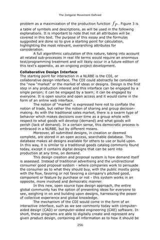 The Zeitgeist Movement Defined 
problem as a maximization of the production function Pf. Figure 3 is a table of symbols and descriptions, as will be used in the following explanations. It is important to note that not all attributes will be covered in this text. The purpose of this essay and the formulas suggested are done so to give a starting point for calculation, highlighting the most relevant, overarching attributes for consideration. A full algorithmic calculation of this nature, taking into account all related sub-processes in real life terms would require an enormous text/programming treatment and will likely occur in a future edition of this text's appendix, as an ongoing project development. 
Collaborative Design InterfaceThe starting point for interaction in a NLRBE is the CDI, or collaborative design interface. The CDI could abstractly be considered the “new “market” or the market of ideas or designs. Design is the first step in any production interest and this interface can be engaged by a single person; it can be engaged by a team; it can be engaged by everyone. It is open source and open access and it would come in the form of an online web interface. The notion of “market” is expressed here not to conflate the notion of trade, but rather the notion of sharing and group decision- making. As with the traditional sales market, there is a swarm type of behavior which makes decisions over time as a group whole with respect to what goods will develop (demand) and what goods will perish (lack of demand). In a certain sense, this democratic process is embraced in a NLRBE, but by different means. Moreover, all submitted designs, in creation or deemed complete, are stored in an open access, searchable database. This database makes all designs available for others to use or build upon. In this way, it is similar to a traditional goods catalog commonly found today, except it contains digital designs that can be sent into production at any time, on demand. This design creation and proposal system is how demand itself is assessed. Instead of traditional advertising and the unidirectional consumer good proposal system - where companies work to persuade the consumer as to what they should buy, with the public mostly going with the flow, favoring or not favoring a company's pitched good, component or feature by purchase or not - this system works in an opposite, more involved and democratic manner. In this new, open source type design approach, the entire global community has the option of presenting ideas for everyone to see, weighing in on and building upon designs, harnessing the power of collective experience and global knowledge. The mechanism of the CDI would come in the form of an interactive interface, such as we see commonly today with computer- aided design (CAD) or computer-aided engineering (CAE) software. In short, these programs are able to digitally create and represent any given product design, containing all information as to how it should be 256 
 