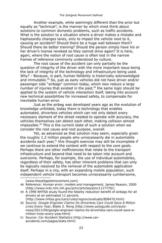The Zeitgeist Movement Defined 
Another example, while seemingly different than the prior but equally as “technical”, is the manner by which most think about solutions to common domestic problems, such as traffic accidents. What is the solution to a situation where a driver makes a mistake and haphazardly changes lanes, only to impact the vehicle next to it, causing an accident? Should there be a huge wall between them? Should there be better training? Should the person simply have his or her driver’s license revoked so they cannot drive again? It is here, again, where the notion of root cause is often lost in the narrow frames of reference commonly understood by culture. 
The root cause of the accident can only partially be the question of integrity of the driver with the more important issue being the lack of integrity of the technology and infrastructure being used. Why? - Because, in part, human fallibility is historically acknowledged and immutable.48 So, just as early vehicles did not have driver and/or passenger side “airbags” common today, which now reduce a large number of injuries that existed in the past,49 the same logic should be applied to the system of vehicle interaction itself, taking into account new technical possibilities for increased safety, to compensate for inevitable human error. 
Just as the airbag was developed years ago as the evolution of knowledge unfolded, today there is technology that enables automated, driverless vehicles which can not only detect every necessary element of the street needed to operate with accuracy, the vehicles themselves can detect each other, making collision almost impossible.50 This is the current state of such a solution when we consider the root cause and root purpose, overall. 
Yet, as advanced as that solution may seem, especially given the roughly 1.2 million people who unnecessarily die in automobile accidents each year,51 this thought exercise may still be incomplete if we continue to extend the context with respect to the core goals. Perhaps there are other inefficiencies that relate to the transport infrastructure and beyond that need to be taken into account and overcome. Perhaps, for example, the use of individual automobiles, regardless of their safety, has other inherent problems that can only be logically resolved by the removal of the automobile application itself. Perhaps in a city, with an expanding mobile population, such independent vehicle transport becomes unnecessarily cumbersome, 
(www.thezeitgeistmovement.com) 
48Reference: Human error: models and management, James Reason, 2000 (http://www.ncbi.nlm.nih.gov/pmc/articles/pmc1117770/) 
49A 1996 NHTSA study found the fatality reduction benefit of airbags for all drivers at an estimated 11 percent. (http://www.nhtsa.gov/cars/rules/regrev/evaluate/808470.html) 
50Source: Google Engineer Claims Its Driverless Cars Could Save A Million Lives Every Year, Blake Z. Rong (http://www.autoguide.com/auto- news/2011/04/google-engineer-claims-its-driverless-cars-could-save-a- million-lives-every-year.html) 
51Source: Car Accident Statistics (http://www.car- accidents.com/pages/stats.html) 
23 
 