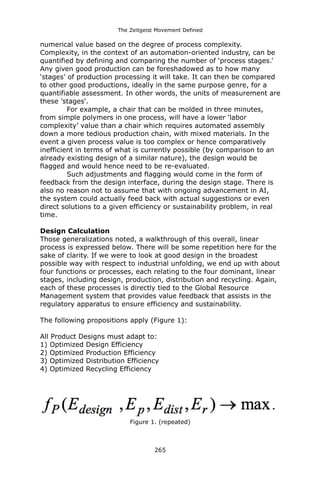 The Zeitgeist Movement Defined 
numerical value based on the degree of process complexity. Complexity, in the context of an automation-oriented industry, can be quantified by defining and comparing the number of ‘process stages.’ Any given good production can be foreshadowed as to how many ‘stages’ of production processing it will take. It can then be compared to other good productions, ideally in the same purpose genre, for a quantifiable assessment. In other words, the units of measurement are these 'stages'. 
For example, a chair that can be molded in three minutes, from simple polymers in one process, will have a lower ‘labor complexity’ value than a chair which requires automated assembly down a more tedious production chain, with mixed materials. In the event a given process value is too complex or hence comparatively inefficient in terms of what is currently possible (by comparison to an already existing design of a similar nature), the design would be flagged and would hence need to be re-evaluated. 
Such adjustments and flagging would come in the form of feedback from the design interface, during the design stage. There is also no reason not to assume that with ongoing advancement in AI, the system could actually feed back with actual suggestions or even direct solutions to a given efficiency or sustainability problem, in real time. 
Design Calculation 
Those generalizations noted, a walkthrough of this overall, linear process is expressed below. There will be some repetition here for the sake of clarity. If we were to look at good design in the broadest possible way with respect to industrial unfolding, we end up with about four functions or processes, each relating to the four dominant, linear stages, including design, production, distribution and recycling. Again, each of these processes is directly tied to the Global Resource Management system that provides value feedback that assists in the regulatory apparatus to ensure efficiency and sustainability. 
The following propositions apply (Figure 1): 
All Product Designs must adapt to: 
1) Optimized Design Efficiency 
2) Optimized Production Efficiency 
3) Optimized Distribution Efficiency 
4) Optimized Recycling Efficiency 
Figure 1. (repeated) 
265 
 