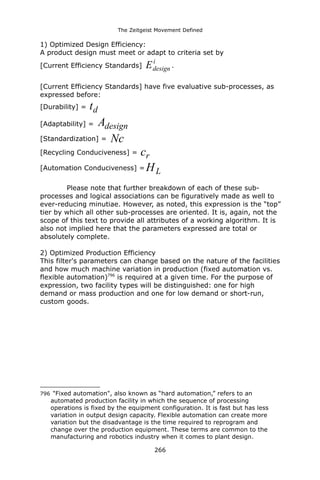 The Zeitgeist Movement Defined 
1) Optimized Design Efficiency: 
A product design must meet or adapt to criteria set by 
[Current Efficiency Standards] idesignE. 
[Current Efficiency Standards] have five evaluative sub-processes, as expressed before: 
[Durability] = dt 
[Adaptability] = designA 
[Standardization] = Nc 
[Recycling Conduciveness] = rc 
[Automation Conduciveness] =LH 
Please note that further breakdown of each of these sub- processes and logical associations can be figuratively made as well to ever-reducing minutiae. However, as noted, this expression is the “top” tier by which all other sub-processes are oriented. It is, again, not the scope of this text to provide all attributes of a working algorithm. It is also not implied here that the parameters expressed are total or absolutely complete. 
2) Optimized Production Efficiency 
This filter's parameters can change based on the nature of the facilities and how much machine variation in production (fixed automation vs. flexible automation)796 is required at a given time. For the purpose of expression, two facility types will be distinguished: one for high demand or mass production and one for low demand or short-run, custom goods. 
796 "Fixed automation", also known as “hard automation,” refers to an automated production facility in which the sequence of processing operations is fixed by the equipment configuration. It is fast but has less variation in output design capacity. Flexible automation can create more variation but the disadvantage is the time required to reprogram and change over the production equipment. These terms are common to the manufacturing and robotics industry when it comes to plant design. 
266 
 