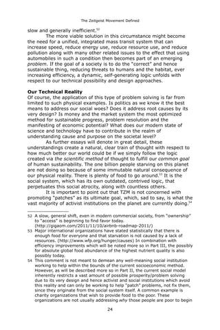The Zeitgeist Movement Defined 
slow and generally inefficient.52 
The more viable solution in this circumstance might become the need for a unified, integrated mass transit system that can increase speed, reduce energy use, reduce resource use, and reduce pollution along with many other related issues to the effect that using automobiles in such a condition then becomes part of an emerging problem. If the goal of a society is to do the “correct” and hence sustainable thing, reducing threats to humans and the habitat, ever increasing efficiency, a dynamic, self-generating logic unfolds with respect to our technical possibility and design approaches. 
Our Technical Reality 
Of course, the application of this type of problem solving is far from limited to such physical examples. Is politics as we know it the best means to address our social woes? Does it address root causes by its very design? Is money and the market system the most optimized method for sustainable progress, problem resolution and the manifesting of economic potential? What does our modern state of science and technology have to contribute in the realm of understanding cause and purpose on the societal level? 
As further essays will denote in great detail, these understandings create a natural, clear train of thought with respect to how much better our world could be if we simply follow the logic created via the scientific method of thought to fulfill our common goal of human sustainability. The one billion people starving on this planet are not doing so because of some immutable natural consequence of our physical reality. There is plenty of food to go around.53 It is the social system, which has its own outdated, contrived logic, that perpetuates this social atrocity, along with countless others. 
It is important to point out that TZM is not concerned with promoting “patches” as its ultimate goal, which, sad to say, is what the vast majority of activist institutions on the planet are currently doing.54 
52A slow, general shift, even in modern commercial society, from “ownership” to “access” is beginning to find favor today. (http://gigaom.com/2011/11/10/airbnb-roadmap-2011/) 
53Major international organizations have stated statistically that there is enough food for everyone and that starvation is not caused by a lack of resources. (http://www.wfp.org/hunger/causes) In combination with efficiency improvements which will be noted more so in Part III, the possibly for absolute global food abundance of the highest nutrient quality is also possibly today. 
54This comment is not meant to demean any well-meaning social institution working to help within the bounds of the current socioeconomic method. However, as will be described more so in Part II, the current social model inherently restricts a vast amount of possible prosperity/problem solving due to its very design and hence activist and social institutions which avoid this reality and can only be working to help “patch” problems, not fix them, since they originate from the social system itself. A common example is charity organizations that wish to provide food to the poor. These organizations are not usually addressing why those people are poor to begin 24 
 