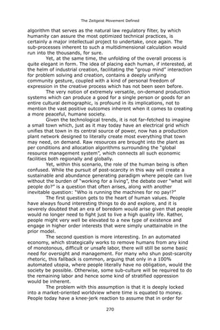 The Zeitgeist Movement Defined 
algorithm that serves as the natural law regulatory filter, by which humanity can assure the most optimized technical practices, is certainly a major intellectual project to undertake, once again. The sub-processes inherent to such a multidimensional calculation would run into the thousands, for sure. 
Yet, at the same time, the unfolding of the overall process is quite elegant in form. The idea of placing each human, if interested, at the helm of industrial creation, facilitating the “group mind” interaction for problem solving and creation, contains a deeply unifying community gesture, coupled with a kind of personal freedom of expression in the creative process which has not been seen before. The very notion of extremely versatile, on-demand production systems which can produce a good for a single person or goods for an entire cultural demographic, is profound in its implications, not to mention the vast positive outcomes inherent when it comes to creating a more peaceful, humane society. 
Given the technological trends, it is not far-fetched to imagine a small town which, just as it may today have an electrical grid which unifies that town in its central source of power, now has a production plant network designed to literally create most everything that town may need, on demand. Raw resources are brought into the plant as per conditions and allocation algorithms surrounding the “global resource management system”, which connects all such economic facilities both regionally and globally. 
Yet, within this scenario, the role of the human being is often confused. While the pursuit of post-scarcity in this way will create a sustainable and abundance generating paradigm where people can live without the burden of “working for a living”, the debate over “what will people do?” is a question that often arises, along with another inevitable question: “Who is running the machines for no pay!?” 
The first question gets to the heart of human values. People have always found interesting things to do and explore, and it is severely doubted that an era of boredom would arise given that people would no longer need to fight just to live a high quality life. Rather, people might very well be elevated to a new type of existence and engage in higher order interests that were simply unattainable in the prior model. 
The second question is more interesting. In an automated economy, which strategically works to remove humans from any kind of monotonous, difficult or unsafe labor, there will still be some basic need for oversight and management. For many who shun post-scarcity rhetoric, this fallback is common, arguing that only in a 100% automated utopia, where people literally have no obligation, would the society be possible. Otherwise, some sub-culture will be required to do the remaining labor and hence some kind of stratified oppression would be inherent. 
The problem with this assumption is that it is deeply locked into a market-oriented worldview where time is equated to money. People today have a knee-jerk reaction to assume that in order for 270 
 