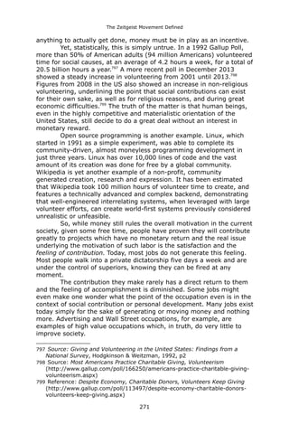 The Zeitgeist Movement Defined 
anything to actually get done, money must be in play as an incentive. 
Yet, statistically, this is simply untrue. In a 1992 Gallup Poll, more than 50% of American adults (94 million Americans) volunteered time for social causes, at an average of 4.2 hours a week, for a total of 20.5 billion hours a year.797 A more recent poll in December 2013 showed a steady increase in volunteering from 2001 until 2013.798 Figures from 2008 in the US also showed an increase in non-religious volunteering, underlining the point that social contributions can exist for their own sake, as well as for religious reasons, and during great economic difficulties.799 The truth of the matter is that human beings, even in the highly competitive and materialistic orientation of the United States, still decide to do a great deal without an interest in monetary reward. 
Open source programming is another example. Linux, which started in 1991 as a simple experiment, was able to complete its community-driven, almost moneyless programming development in just three years. Linux has over 10,000 lines of code and the vast amount of its creation was done for free by a global community. Wikipedia is yet another example of a non-profit, community generated creation, research and expression. It has been estimated that Wikipedia took 100 million hours of volunteer time to create, and features a technically advanced and complex backend, demonstrating that well-engineered interrelating systems, when leveraged with large volunteer efforts, can create world-first systems previously considered unrealistic or unfeasible. 
So, while money still rules the overall motivation in the current society, given some free time, people have proven they will contribute greatly to projects which have no monetary return and the real issue underlying the motivation of such labor is the satisfaction and the feeling of contribution. Today, most jobs do not generate this feeling. Most people walk into a private dictatorship five days a week and are under the control of superiors, knowing they can be fired at any moment. 
The contribution they make rarely has a direct return to them and the feeling of accomplishment is diminished. Some jobs might even make one wonder what the point of the occupation even is in the context of social contribution or personal development. Many jobs exist today simply for the sake of generating or moving money and nothing more. Advertising and Wall Street occupations, for example, are examples of high value occupations which, in truth, do very little to improve society. 
797 Source: Giving and Volunteering in the United States: Findings from a National Survey, Hodgkinson & Weitzman, 1992, p2 
798 Source: Most Americans Practice Charitable Giving, Volunteerism 
(http://www.gallup.com/poll/166250/americans-practice-charitable-giving- volunteerism.aspx) 
799 Reference: Despite Economy, Charitable Donors, Volunteers Keep Giving (http://www.gallup.com/poll/113497/despite-economy-charitable-donors- volunteers-keep-giving.aspx) 
271 
 