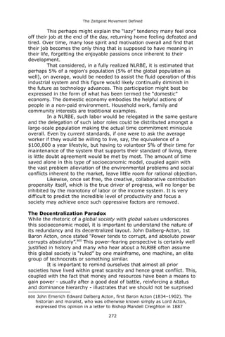 The Zeitgeist Movement Defined 
This perhaps might explain the “lazy” tendency many feel once off their job at the end of the day, returning home feeling defeated and tired. Over time, many lose spirit and motivation overall and find that their job becomes the only thing that is supposed to have meaning in their life, forgetting the enjoyable passions once inherent to their development. 
That considered, in a fully realized NLRBE, it is estimated that perhaps 5% of a region's population (5% of the global population as well), on average, would be needed to assist the fluid operation of this industrial system and this figure would likely continually diminish in the future as technology advances. This participation might best be expressed in the form of what has been termed the “domestic” economy. The domestic economy embodies the helpful actions of people in a non-paid environment. Household work, family and community interests are traditional examples. 
In a NLRBE, such labor would be relegated in the same gesture and the delegation of such labor roles could be distributed amongst a large-scale population making the actual time commitment miniscule overall. Even by current standards, if one were to ask the average worker if they would be willing to live, say, the equivalence of a $100,000 a year lifestyle, but having to volunteer 5% of their time for maintenance of the system that supports their standard of living, there is little doubt agreement would be met by most. The amount of time saved alone in this type of socioeconomic model, coupled again with the vast problem alleviation of the environmental problems and social conflicts inherent to the market, leave little room for rational objection. 
Likewise, once set free, the creative, collaborative contribution propensity itself, which is the true driver of progress, will no longer be inhibited by the monotony of labor or the income system. It is very difficult to predict the incredible level of productivity and focus a society may achieve once such oppressive factors are removed. 
The Decentralization ParadoxWhile the rhetoric of a global society with global values underscores this socioeconomic model, it is important to understand the nature of its redundancy and its decentralized layout. John Dalberg-Acton, 1st Baron Acton, once stated "Power tends to corrupt, and absolute power corrupts absolutely”.800 This power-fearing perspective is certainly well justified in history and many who hear about a NLRBE often assume this global society is “ruled” by one mainframe, one machine, an elite group of technocrats or something similar. 
It is important to remind ourselves that almost all prior societies have lived within great scarcity and hence great conflict. This, coupled with the fact that money and resources have been a means to gain power - usually after a good deal of battle, reinforcing a status and dominance hierarchy - illustrates that we should not be surprised 
800 John Emerich Edward Dalberg Acton, first Baron Acton (1834–1902). The historian and moralist, who was otherwise known simply as Lord Acton, expressed this opinion in a letter to Bishop Mandell Creighton in 1887 
272 
 