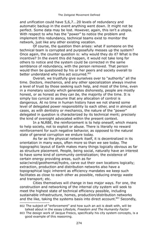The Zeitgeist Movement Defined 
and unification could have 5,6,7...20 levels of redundancy and automatic backup in the event anything went down. It might not be perfect. Some data may be lost. However, again, this isn't a utopia. With respect to who has the “power” to notice the problem and implement this redundancy, technical teams exist to monitor the network, just like any other existing vocation. 
Of course, the question then arises: what if someone on the technical team is corrupted and purposefully messes up the system? Once again, the counter question is: why would they do it? What is the incentive? In the event this did happen, it would not take long for others to notice and the system could be corrected in the same semblance of redundancy, with the person removed. That person would then be questioned by his or her peers and society overall to better understand why this act occurred.802 
Overall, we trustfully give ourselves over to “authority” all the time. Doctors, mechanics, and any other specialization always involve a level of trust by those seeking such help, and most of the time, even in a monetary society which generates dishonesty, people are mostly honest, or as honest as they can be, the majority of the time. It is simply too cynical to assume that any allocation of control is dangerous. At no time in human history have we not shared some level of delegated power responsibility to each other, and in almost all cases, as with dentistry or mechanics, the nature of the "power" delegated in question is characterized by its technical merit; precisely the kind of oversight advocated within the present context. 
In a NLRBE, the reinforcement is to help oneself, which means to help society, not to exploit or abuse. There is literally no reward reinforcement for such negative behavior, as opposed to the natural state of general corruption we endure today. 
As far as the physical network itself, it is decentralized in its orientation in many ways, often more so than we see today. The topographic layout of Earth makes many things logically obvious as far as structure placement. People, being social, naturally have an interest to have some kind of community centralization; the existence of certain energy providing areas, such as for solar/wind/geothermal/hydro, carve out their own locations logically; extraction, production and distribution networks also have a topographical logic inherent as efficiency mandates we keep such facilitates as close to each other as possible, reducing energy waste and transport; etc. 
Cities themselves will change in two major ways. For one, the construction and networking of the internal city system will seek to meet the highest state of technical efficiency possible, including sustainable infrastructure, homes, production/distribution networks and the like, taking the systems basis into direct account.803 Secondly, 
802 The subject of “enforcement” and how such an act is dealt with, will be talked about in the essay Lifestyle, Freedom and The Humanity Factor 
803 The design work of Jacque Fresco, specifically his city system concepts, is a good example of this reasoning. 
274 
 