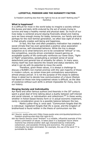 The Zeitgeist Movement Defined 
-LIFESTYLE, FREEDOM AND THE HUMANITY FACTOR- 
Is freedom anything else than the right to live as we wish? Nothing else.807 
-Epictetus 
What is happiness? 
It is difficult for most in the world today to imagine a society without the duress and daily strife endured by the act of simply trying to survive and keep a healthy mental and physical state. So much of our lives today is centered around staying financially ahead and making sure we have enough money for today, tomorrow, our family and even perhaps for the next familial generation, we often lose sight of what it is that actually creates well-being and happiness. 
In fact, this fear and often predatory motivation has created a social climate that has even generated a positive value association toward narrow, self-interested behavior. While the line is always subjective as to what behaviors are to be considered “ethical” or not, the competitive, scarcity-driven orientation toward gaining an acceptable quality of life continually reinforces our lower brain, “fight- or-flight” propensities, perpetuating a constant sense of social detachment and general loss of empathy for others. In many ways, money itself has even become the reward and status standard, not what it can do with its potential to move the world. 
Therefore, given these values, it is always a challenge to discuss a NLRBE's non-market premise with the vast majority of those in modern culture, as certain knee-jerk contradictory assumptions almost always prevail. It is not the purpose of this essay to address these in detail but to denote how communication of a future lifestyle not based on these now long-sustained values is difficult, as the idea of existence without such strife is almost impossible for many, due to our history. 
Merging Society and Individuality 
Ayn Rand and other famous authors and theorists in the 20th century spent a great deal of time talking about a duality between self-interest and social interest, or individualism and collectivism.808 In these works, whether in fiction-based literary form or in actual economic treatment, rarely is consideration given to a possible balance between the two. 
Martin Luther King Jr. once said: “Communism forgets that life is individual. Capitalism forgets that life is social, and the kingdom of brotherhood is found neither in the thesis of communism nor the 
807 Source: quote-wise.com (http://www.quote-wise.com/quotes/epictetus/is- freedom-anything-else-than-the-right-to-li) 
808 Ayn Rand's famous novel “Anthem” is a notable, influential example of this artistic culmination of values. It takes place in a dystopian future where mankind has entered another dark age characterized by irrationality, collectivism, and socialistic thinking and economics. The concept of individuality has been eliminated. For example, the use of the word "I" is punishable by death. 
277 
 