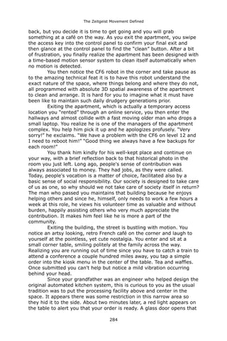 The Zeitgeist Movement Defined 
back, but you decide it is time to get going and you will grab something at a café on the way. As you exit the apartment, you swipe the access key into the control panel to confirm your final exit and then glance at the control panel to find the “clean” button. After a bit of frustration, you finally realize the apartment has been designed with a time-based motion sensor system to clean itself automatically when no motion is detected. 
You then notice the CF6 robot in the corner and take pause as to the amazing technical feat it is to have this robot understand the exact nature of the space, where things belong and where they do not, all programmed with absolute 3D spatial awareness of the apartment to clean and arrange. It is hard for you to imagine what it must have been like to maintain such daily drudgery generations prior. 
Exiting the apartment, which is actually a temporary access location you “rented” through an online service, you then enter the hallways and almost collide with a fast moving older man who drops a small laptop. You realize he is one of the managers of the apartment complex. You help him pick it up and he apologizes profusely. “Very sorry!” he exclaims. “We have a problem with the CF6 on level 12 and I need to reboot him!” “Good thing we always have a few backups for each room!” 
You thank him kindly for his well-kept place and continue on your way, with a brief reflection back to that historical photo in the room you just left. Long ago, people's sense of contribution was always associated to money. They had jobs, as they were called. Today, people's vocation is a matter of choice, facilitated also by a basic sense of social responsibility. Our society is designed to take care of us as one, so why should we not take care of society itself in return? The man who passed you maintains that building because he enjoys helping others and since he, himself, only needs to work a few hours a week at this role, he views his volunteer time as valuable and without burden, happily assisting others who very much appreciate the contribution. It makes him feel like he is more a part of the community. 
Exiting the building, the street is bustling with motion. You notice an artsy looking, retro French café on the corner and laugh to yourself at the pointless, yet cute nostalgia. You enter and sit at a small corner table, smiling politely at the family across the way. Realizing you are running out of time since you have to catch a train to attend a conference a couple hundred miles away, you tap a simple order into the kiosk menu in the center of the table. Tea and waffles. Once submitted you can't help but notice a mild vibration occurring behind your head. 
Since your grandfather was an engineer who helped design the original automated kitchen system, this is curious to you as the usual tradition was to put the processing facility above and center in the space. It appears there was some restriction in this narrow area so they hid it to the side. About two minutes later, a red light appears on the table to alert you that your order is ready. A glass door opens that 284 
 