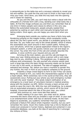 The Zeitgeist Movement Defined 
is perpendicular to the table-top and a conveyor extends to reveal your tea and waffles. You grab the tray and rush to finish in the hope not to miss your train. Once done, you slide the tray back into the opening and it closes for cleaning. 
As you exit the café, you can't help but notice a decal with the silhouette of a female form with a tray, bending over what looks like a table. At first the image confuses you and then you remember that at one time in history people were slaves to others in this very way. Before the automated restaurant, people actually wasted their potential by waiting on each other and manually bringing food and taking orders. Once again, you are happy you were born when you were. 
Emerging back outside you realize you have a fairly long walk. Pondering jumping on the maglev trolley, which constantly circles about the city like a giant worm, you decide it is probably going to be too slow. So, you make your way to the street parallel, which is where the automated cars zoom around in their custom paths. Pulling out your cell phone, which has a special application linked to the region's transport system, a white cab quickly notices your call and stops on the corner. You enter the front of the cab and verbally describe the address. A voice confirms your request and you are off. Arriving at the train station, you exit the cab and begin to make your way. Gliding along you notice a person with a very large bag next to you, strolling it along. This perplexes you. It appears so arduous and unnecessary. You ask yourself why anyone would need such a large bag when the basic things everyone needs can be found in any city in the world, on demand. The idea of luggage seemed awkward and strange. Yet, before you have a moment to ponder this any further, the man in front of you suddenly collapses to the ground. 
Instantly a large crowd begins to form to see if they can assist. Being the closest to him, you notice the characteristics appear to be of a heart attack. While extremely rare in the world at that time, they still occasionally occur. Pulling out your phone you text emergency number 331 with the word 'medical'. This sends instant notification of an emergency to a local team of volunteers trained in medical practice, along with the location via GPS. Within minutes a team arrives and works to save the man's life. With the man still breathing, he is placed into an automated emergency vehicle, which zooms off to the local hospital. Concerned about the fate of the poor man, you collect yourself and continue on, even more late than before. 
Finally making it to your train, you enter and sit. Within moments the doors close and you breathe a sigh of relief. In your seat is an entertainment center with has on demand media. As the train begins to accelerate, you suddenly remember that your nephew produced a feature film about whale migration recently, but you can't remember the name. Given this media center has a link to literally all media ever produced in human history, digitized and contained in one accessible database, you balk at the idea of searching for it amongst the millions of films. 285 
 